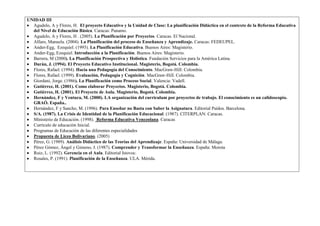 UNIDAD III
  Agudelo, A y Flores, H. El proyecto Educativo y la Unidad de Clase: La planificación Didáctica en el contexto de la Reforma Educativa
  del Nivel de Educación Básica. Caracas: Panamo.
  Agudelo, A y Flores, H . (2005). La Planificación por Proyectos. Caracas. El Nacional.
  Alfaro, Manuela. (2004). La Planificación del proceso de Enseñanza y Aprendizaje. Caracas: FEDEUPEL.
  Ander-Egg, Ezequiel. (1993). La Planificación Educativa. Buenos Aires: Magisterio.
  Ander-Egg, Ezequiel. Introducción a la Planificación. Buenos Aires: Magisterio.
  Barrera, M (2000). La Planificación Prospectiva y Holística. Fundación Servicios para la América Latina.
  Durán, J. (1994). El Proyecto Educativo Institucional. Magisterio, Bogotá. Colombia.
  Flores, Rafael. (1994). Hacia una Pedagogía del Conocimiento. MacGraw-Hill: Colombia.
  Flores, Rafael. (1999). Evaluación, Pedagogía y Cognición. MacGraw-Hill. Colombia.
  Giordani, Jorge. (1986). La Planificación como Proceso Social. Valencia: Vadell.
  Gutiérrez, H. (2001). Como elaborar Proyectos. Magisterio, Bogotá. Colombia.
  Gutiérrez, H. (2001). El Proyecto de Aula. Magisterio, Bogotá. Colombia.
  Hernández, F y Ventura, M. (2000). LA organización del curriculum por proyectos de trabajo. El conocimiento es un calidoscopio.
  GRAÓ. España..
  Hernández, F y Sancho, M. (1996). Para Enseñar no Basta con Saber la Asignatura. Editorial Paídos. Barcelona.
  S/A. (1987). La Crisis de Identidad de la Planificación Educacional. (1987). CITERPLAN: Caracas.
  Ministerio de Educación. (1998). Reforma Educativa Venezolana. Caracas
  Currículo de educación Inicial.
  Programas de Educación de las diferentes especialidades
  Propuesta de Liceo Bolivariano. (2005)
  Pérez, G. (1989). Análisis Didáctico de las Teorías del Aprendizaje. España: Universidad de Málaga.
  Pérez Gómez, Ángel y Gimeno, J. (1987). Comprender y Transformar la Enseñanza. España: Morota
  Ruiz, L. (1992). Gerencia en el Aula. Editorial Istovoc.
  Rosales, P. (1991). Planificación de la Enseñanza. ULA. Mérida.
 