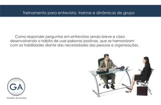 Treinamento para entrevista, trainne e dinâmicas de grupo




  Como responder perguntas em entrevistas sendo breve e claro
desenvolvendo o hábito de usar palavras positivas, que se harmonizam
com as habilidades diante das necessidades das pessoas e organizações.
 