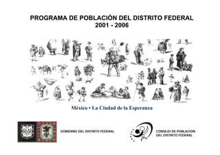 PROGRAMA DE POBLACIÓN DEL DISTRITO FEDERAL
                2001 - 2006




            México • La Ciudad de la Esperanza



       GOBIERNO DEL DISTRITO FEDERAL             CONSEJO DE POBLACIÓN
                                                 DEL DISTRITO FEDERAL
 