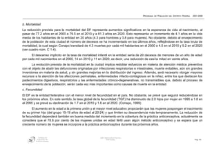 PROGRAMA DE POBLACIÓN DEL DISTRITO FEDERAL   2001-2006



b. Mortalidad
La reducción prevista para la mortalidad del DF representa aumentos significativos en la esperanza de vida al nacimiento, al
pasar de 77.2 años en el 2000 a 79.5 en el 2010 y a 81.3 años en 2020. Esto representa un incremento de 4.1 años en la vida
media de los habitantes de la entidad en 20 años (4.3 para hombres y 3.8 para mujeres). No obstante, debido al envejecimiento
de la población de esta ciudad el número de decesos se ha incrementado en los últimos años, reflejándose en la tasa bruta de
mortalidad, la cual según Conapo transitará de 4.3 muertes por cada mil habitantes en el 2000 a 4.5 en el 2010 y 5.2 en el 2020
(ver cuadro núm. C 1.4).
      El descenso implícito en la tasa de mortalidad infantil en la entidad sería de 20 decesos de menores de un año de edad
por cada mil nacimientos en el 2000, 14 en 2010 y 11 en 2020, es decir, una reducción de casi la mitad en veinte años.
       La evolución prevista de la mortalidad en la ciudad implica redoblar esfuerzos en materia de atención médica preventiva
con el objeto de abatir las defunciones originadas por infecciones respiratorias e intestinales, muerte evitables, aún sin grandes
inversiones en materia de salud, y sin grandes mejorías en la distribución del ingreso. Además, será necesario otorgar mayores
recursos a la atención de las afecciones perinatales, enfermedades infecto-contagiosas en la niñez, entre los que destacan los
padecimientos digestivos, respiratorios y las enfermedades crónico-degenerativas, no transmisibles que, debido al proceso de
envejecimiento de la población, serán cada vez más importantes como causas de muerte en la entidad.
c. Fecundidad
El DF es la entidad federativa con el menor nivel de fecundidad en el país. No obstante, se prevé que seguirá reduciéndose en
los próximos años. En este sentido, la tasa global de la fecundidad (TGF) ha disminuido de 2.0 hijos por mujer en 1995 a 1.8 en
el 2000 y se prevé su declinación de 1.7 en el 2010 y 1.6 en el 2020. (Conapo, 1999)
       El aumento en la edad a la primera unión y el mayor nivel educativo propiciarán que las mujeres pospongan el nacimiento
de su primer hijo (del grupo 15-19 años de edad al 20-24) y que limiten su descendencia más tempranamente. La reducción de
la fecundidad dependerá también en buena medida del incremento en la cobertura de la práctica anticonceptiva, actualmente se
considera que el 78.8 por ciento de las mujeres unidas en edad fértil usan algún método anticonceptivo y se espera que un
creciente número de mujeres se incorpore a la práctica anticonceptiva durante los próximos años.



            CONSEJO DE                                  GDF: DIRECCIÓN DE POLÍTICA
          POBLACIÓN DEL                                        POBLACIONAL                                                           Pág. 55
         DISTRITO FEDERAL
 