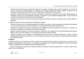 PROGRAMA DE POBLACIÓN DEL DISTRITO FEDERAL   2001-2006



    Propiciar las condiciones para el desarrollo integral de los grupos vulnerables, tales como los indígenas, los niños de la
    calle, los ancianos, los discapacitados y la población que enfrenta problemas de extrema pobreza, incluyendo en los
    programas de desarrollo social y económico las características y tendencias de dichos grupos.
    Consolidar la descentralización de las acciones de población, involucrando activamente a los Consejos Delegacionales de
    Población (CODEPOS) en la programación, ejecución y evaluación de los programas delegacionales, con la premisa de
    considerar las características particulares de cada delegación.
    Fomentar la existencia de instrumentos jurídicos que regulen la planeación, ejecución y evaluación de la política pública de
    población.
c. Objetivos específicos para la coordinación metropolitana y regional
    Promover la creación de un Consejo Metropolitano de Población, para llevar a cabo la planeación demográfica metropolitana
    con la concurrencia de los tres órdenes de gobierno. Las principales tareas de esta instancia serán:
    Contribuir a la reducción de la tasa de crecimiento de la megalópolis de manera concertada, coordinada y con respeto a la
    soberanía y prioridades de los Estados y Municipios involucrados.
    Regular y propiciar cambios en el tamaño, estructura y distribución de la población de la Zona Metropolitana del Valle de
    México y de la corona de ciudades, en una perspectiva de desarrollo regional integral.
    Orientar la migración de la población de la Megalópolis hacia las áreas con mejor infraestructura urbana y mayores
    potencialidades de desarrollo económico y social, con respeto irrestricto al medio ambiente y racional aprovechamiento de
    los recursos naturales.
III. METAS
La política indicativa y de regulación para el DF consiste en elevar ligeramente la tendencia de las tasas de crecimiento de la
población de la entidad en su conjunto, y en modificar las tendencias de su distribución geográfica a nivel de sus distintos
contornos establecidos en el Programa General de Desarrollo Urbano.
   Para la consecución de esta meta se plantea modificar las actuales tendencias poblacionales, a través del logro de las
siguientes metas cualitativas:


            CONSEJO DE                                  GDF: DIRECCIÓN DE POLÍTICA
          POBLACIÓN DEL                                        POBLACIONAL                                                         Pág. 72
         DISTRITO FEDERAL
 