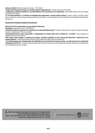 el Gran La Plata" Bermeo Diego Fernando (FTS-UNLP)
"Cultura latinoamericanista y el modelo médico hegemónico" Lemble Francisco (FTS-UNLP)
"Indígenas y políticas públicas. Las identidades y los derechos en la Argentina" Villa Abrille Hilario y Bermeo Diego
Fernando (FTS-UNLP)
"A "era dos imperios" e o direito ao trabalho dos migrantes - breves notas críticas", Santos, Cleusa; da Silva, Gleice
Erbas; de Aquino, Juliana Puga; Rodrigues de Souza Coutinho, Luciano (Escola de Serviço Social da Universidade Federal do Rio
de Janeiro)
GRUPOS DE TRABAJO SOBRE VIOLENCIAS
AULA 9 B. GT 43. Seguridad, Inseguridad y Violencias
Coordinan: Adriana Cuenca y Tomás Bover
"Violencia policial y jóvenes en situación de vulnerabilidad social" Trincheri, Marcela Inés; Clavijo, Adriana Gabriela;
Trincheri, Daniel Julio (FTS-Lecys-UNLP)
"Representaciones sobre seguridad / inseguridad en clases altas de la ciudad de La Plata" Horna Agustina y
Migueliz Florencia (FTS-UNLP)
"Me matan sino trabajo, si trabajo me matan. Cambios globales en las relaciones laborales: violencias en el
ámbito laboral", Gaitán Saúl Fabián (ONG ALLIVIO Ambiente Laboral Libre de Violencias)
"Las detenciones por averiguación de identidad en la provincia de buenos aires. La aplicación de la resolución
ministerial 2279/12", Hnatiuk Aníbal (Maestría de Derechos Humanos de la Facultad de Ciencias Jurídicas y Sociales de la
Universidad Nacional de La Plata)
III Foro Latinoamericano Facultad de Trabajo Social
mail: foro2016@trabajosocial.unlp.edu.ar
Sedes : Club Atenas calle 13 N° 1267 e/Calle 58 y Calle 59. La Plata
Facultad de Trabajo Social: calle 9 y 63. La Plata
-11-
 
