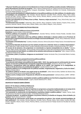 -2-
"¿Nuevos? desafíos para pensar el rol profesional en el marco de las políticas sociales actuales. Reflexiones a
partir del programa cercanías en Uruguay", Otero, Martina (Departamento de Trabajo Social de la Facultad de Ciencias
Sociales de la Universidad de la República, Uruguay); Berazategui, Magdalena (Ministerio de Vivienda, Ordenamiento
Territorial y Medio Ambiente, Uruguay).
"Construyendo identidad(es) y subjetividad(es) en las políticas públicas y la vida cotidiana. Un estudio socio-
antropológico con perspectiva", País Andrade, Marcela Alejandra; González Martin, Miranda; Nebra, María Julieta;
Carolina Del Valle; Vicente, Elizabeth; Álvarez, Rocío; Pereira, Mariana; Blanes, Lucrecia (Carrera de Trabajo Social de la
Facultad de Ciencias Sociales, UBA)
"Acceso a los alimentos en La Plata y Gran La Plata. Nuevos y viejos escenarios", Preux, Maria Emilia; Sala, Juan
Bautista (FTS - UNLP)
"Fortaleciendo lazos sociales", Radosinsky, Alicia; Sánchez, Alicia; Cambareri, Cecilia; Montero, Virginia; Orias, Lorena;
Lazzarino, Gabriela; Calandri, Silvina; Iseas, Celeste; Valdez, Laura; Alberti, Milagros; Avico, Mariana
GRUPOS DE TRABAJO SOBRE POLÍTICAS PÚBLICAS
AULA 5.GT 9. Políticas públicas en torno a la juventud
Coordinan: Susana Lonigro y Carlos Galimberti
"Políticas públicas de juventud en Latinoamérica", Acevedo Patricia; Giménez Venezia Nicolás; González Claria
Consuelo; Piscitello Florencia (FCS - UNC)
"Andan yugando: reflexiones sobre las políticas públicas destinadas a jóvenes pobres en la Provincia de
Buenos Aires. Experiencia de intervención en el Hogar Convivencial Márquez", Gómez, Mirta y Maldonado, Mariano
Nicolás (FTS - UNLP)
"Juventudes criminalizadas hoy", Guettier, Anaclara; Genzone, Patricia (Escuela de Trabajo Social, Universidad Nacional
de Córdoba)
"Trayectorias laborales de jóvenes que han estado privados de su libertad. Hacia un análisis interpretativo",
Milillo, Nadia Aimé; Torillo, Daniela; Farias, Lourdes (Laboratorio Movimientos Sociales y Condiciones de Vida, FTS - UNLP)
"El acceso de los jóvenes a los programas: se recomienda su ingreso acompañado de un adulto." Velurtas,
Marcela; Weller Claudia; Paliza Paola; Briozzo Daniela; Moreyra Aldana; Enriquez Nora (Facultad de Ciencias Sociales, UBA)
"Las juventudes de Julio Mafud: un análisis de los estudios sobre jóvenes en Argentina" Vélez, Joaquín (LECyS),
Facultad de Trabajo Social, UNLP
"Juventudes, poder y lo político. Imágenes en movimiento" Natalia Hernández Mary (Universidad Alberto Hurtado,
Chile).
AULA 6. GT 16. Balances y perspectivas de las políticas públicas
Coordinan: Patricia Schettini y María Laura Viscardi
"La protección del trabajo como política de estado 2003 / 2015. Sus aportes para la conformación de nuevos
actores: el caso de la confederación nacional de cooperativas de trabajo", Barberena, Mariano (FTS - UNLP)
"Balances y perspectivas sobre las políticas públicas en la región. Sus impactos en la desigualdad, la
construcción de derechos y la constitución de sujetos", Cardelli, Mariano (FTS - UNLP)
"Aspectos políticos en la configuración de políticas sociales. Fragmentación, hegemonía y lucha de clases",
Pellegrini, Nicolás (UNLU)
"As políticas públicas no Brasil e seu papel social na atualidade", Gilma Vieira da Silva; Kathleen de Oliveira Dias;
Liliane Ventura Santos Jesus (Universidade de Brasília, Brasília)
"Política social y trabajo social. Propuesta de reflexión en clave gramsciana", Cañizares Brianz. (UNPA - UNPSJB -
CEIPIL)
"Organizaciones populares, necesidades sociales y políticas públicas en el territorio: preguntas en torno a sus
articulaciones en el contexto actual", Lugano, Claudia Valentina (FTS - UNLP)
GRUPOS DE TRABAJO SOBRE GÉNERO
AULA 7. GT 19. Género y Políticas Públicas (I)
Coordinan: Adriana Marconi y Ana Julia Caporale
"Representaciones sociales de género implícitas en programas y proyectos institucionales en el campo de la
economía social en Catamarca", González, María de los Ángeles; Yuni, José Alberto (CONICET-CITCA-UNCA)
"(re) pensando la construcción de identidad(es) masculinas desde la política pública", Kaplan, Yanina; Josid,
Micaela Tamara (Facultad de Ciencias Sociales - Universidad de Buenos Aires)
"Inclusión de género en políticas dirigidas a la primera infancia y la familia en Uruguay. Entre el diseño y la
práctica" Oberti, Patricia (DTS-FCS - UdelaR)
“Experiencias de intervención social desde una perspectiva de género. Una mirada socioantropológica de
la(s) política(s)”. País Andrade, Marcela Alejandra; González Martin, Miranda; Nebra, María Julieta; Carolina Del Valle;
Vicente, Elizabeth; Álvarez, Rocío; Pereira, Mariana; Blanes, Lucrecia (Carrera de Trabajo Social de la Facultad de Ciencias
Sociales, UBA)
 