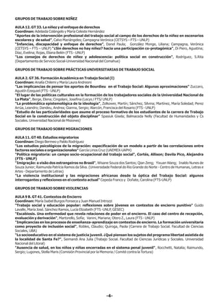 GRUPOS DE TRABAJO SOBRE NIÑEZ
AULA 12. GT 33. La niñez y el enfoque de derechos
Coordinan: Adelaida Colángelo y María Celeste Hernández
“Aportes de la intervención profesional del trabajo social al campo de los derechos de la niñez en escenarios
escolares y de salud”, Calvo Mariángeles; Campagna Verónica (CETSYS – FTS – UNLP)
“Infancias, discapacidad y enfoque de derechos”, Danel Paula; González Monge, Liliana; Campagna, Verónica
(CETSYS – FTS – UNLP) "¿Sin derechos no hay niñez? hacia una participación co-protagónica", Di Piero, Agustina;
Díaz, Evelina; Rojas, Eliana Belén (FTS - UNLP)
"Los consejos de derechos de niñez y adolescencia: política social en construcción", Rodríguez, S.Rita
(Departamento de Servicio Social-Universidad Nacional del Comahue)
GRUPOS DE TRABAJO SOBRE PRÁCTICAS UNIVERSITARIAS DE TRABAJO SOCIAL
AULA 2. GT 36. Formación Académica en Trabajo Social (I)
Coordinan: Analía Chilemi y María Laura Andreoni
"Las implicancias de pensar los aportes de Bourdieu en el Trabajo Social: Algunas aproximaciones" Zuccaro,
Agustín Ezequiel (FTS - UNLP)
"El lugar de las políticas culturales en la formación de los trabajadores sociales de la Universidad Nacional de
La Plata", Berge, Elena; Cingolani, Josefina (Lecys / FTS/ UNLP)
"La problemática epistemológica de la ideología", Zolkower, Martín; Sánchez, Silvina; Martínez, María Soledad; Perez
Arrúa, Leandro; Dandeu, Andrea; Gianna, Sergio; Alarcón, Francisca del Rosario (FTS - UNLP)
"Estudio de las particularidades que asume el proceso formativo de los estudiantes de la carrera de Trabajo
Social en la construcción del objeto disciplinar" Spasiuk Gisela; Balmaceda Nelly (Facultad de Humanidades y Cs
Sociales. Universidad Nacional de Misiones)
GRUPOS DE TRABAJO SOBRE MIGRACIONES
AULA 11. GT 40. Estudios migratorios
Coordinan: Diego Bermeo y Pablo Rodríguez
"Los estudios psicológicos de la migración: especificación de un modelo a partir de las correlaciones entre
factores sociales e organizacionales" García Lirios Cruz (UAEMEX-UAPH)
"Política migratoria: un campo socio-ocupacional del trabajo social", Cortés, Allison; Davila Pico, Alejandra
(FTS - UNLP)
"Imigração: a visão dos estrangeiros no Brasil", Wisane Souza dos Santos; Qian Zeng; Yixuan Wang; Inaldo Nunes de
Souza Junior; Raimunda Patrícia Ramos da Silva. (Universidade Federal do Rio Grande do Norte - Centro de Humanas, Letras e
Artes - Departamento de Letras)
"La violencia institucional y las migraciones africanas desde la óptica del Trabajo Social: algunos
interrogantes y reflexiones en el contexto actual" Cepeda Franco y Doñate, Carolina (FTS-UNLP)
GRUPOS DE TRABAJO SOBRE VIOLENCIAS
AULA 9 B. GT 41. Contextos de Encierro
Coordinan: María Isabel Burgos Fonseca y Juan Manuel Introzzi
"Trabajo social y educación popular: reflexiones sobre jóvenes en contextos de encierro punitivo" Guido
Lavalle, María José. Sánchez Ramos, Lucía Elizabeth (FTS -UNLP, GESEC)
"Escabiosis. Una enfermedad que revela relaciones de poder en el encierro. El caso del centro de recepción,
evaluación y derivación", Martorello, Sofía; Vanini, Mariana; Otero Z., Laura (FTS - UNLP)
"Implicancias en los procesos de enseñanza-aprendizaje en contextos de encierro. La formación universitaria
como proyecto de inclusión social", Robles, Claudio; Quiroga, Paola (Carrera de Trabajo Social. Facultad de Ciencias
Sociales, UBA)
"Lo socioeducativo en el sistema de justicia juvenil. ¿Qué piensan los sujetos del programa libertad asistida de
la localidad de Santa Fe?", Seimandi Ana Julia (Trabajo Social. Facultad de Ciencias Jurídicas y Sociales. Universidad
Nacional del Litoral)
"Ausencia de salud, en los niños y niñas encerradas en el sistema penal juvenil", Rocchetti, Natalia; Raimundo,
Sergio; Lugones, Stella Maris (Comisión Provincial por la Memoria / Comité contra la Tortura)
-4-
 