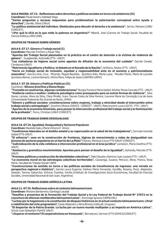 -6-
AULA MAGNA. GT 15. Reflexiones sobre derechos y políticas sociales en torno a la asistencia (II)
Coordinan: Paula Danel y Soledad Veiga
“Varias preguntas y escasas respuestas para problematizar la polarización conceptual entre ayuda y
derechos”, Garello, Silvia (UNLA)
“La política asistencial del individuo. Obstáculos para discutir el derecho a la asistencia”, Servio, Mariana (UNR/
CONICET).
“¿Por qué la UCA es la que mide la pobreza en Argentina?” Alberdi, José (Carrera de Trabajo Social. Facultad de
Ciencia Política y RRII UNR)
GRUPOS DE TRABAJO SOBRE GÉNERO
AULA 6. GT 17. Género y Trabajo social (I)
Coordinan: Marcela Trincheri y Paula Tilbe
“Aportes del Trabajo Social plasmados en la práctica en el centro de atención a la víctima de violencia de
género", Guagliarello, Antonella (FTS - UNLP)
"Las visitadoras de higiene social como agentes de difusión de la economía del cuidado" Gavrila Canela,
Constanza (UNLP)
"Matrimonio Igualitario y Política: el debate en el Senado de la Nación", Artiñano, Nestor (FTS - UNLP)
"Hacia un trabajo social de inclusión, equidad y responsabilidad ante en el sexismo y patrimonialismo
masculino", Garcia Lirios, Cruz; Miranda, Miguel Bautista; Quintero Soto, María Luisa; Morales Flores, María de Lourdes
Quintana Alonso, Lorena Damaris; Vilchis Mora, Felipe de Jesús (UAEMEX-UAPH)
AULA 7. GT 20. Género y Políticas Públicas (II)
Coordinan: Silvana Sciortino y Eliana Rojas
"Travestis en cautiverios, algunas consideraciones" Burgos Fonseca María Isabel; Aitziber Penas Cancela (FTS - UNLP)
"Violência contra a mulher: violência psicológica como pressuposto para as outras formas de violencia", Silva
Xavier, Larissa; Alves da Silva, Clara Mirelle; Icaro Taynan Costa da Silva Pereira; Lourene Maria da Conceição Lira de Assis
(Universidade Federal do Rio Grande do Norte, UFRN)
"Género y políticas sociales: consideraciones sobre mujeres, trabajo y etnicidad desde el intercambio entre
trabajo social y antropología", Sciortino Silvana (IdIHCS - CONICET - UNLP); Makcimovich Lucia (LECYS - FTS - UNLP)
“Aportes de la economía feminista, para pensar la intervención profesional del trabajo social y la feminización
de la profesión", Torno, Christian (UNLP-CONICET)
GRUPOS DE TRABAJO SOBRE DESIGUALDAD
AULA 10. GT 24. Igualdad, Desigualdad y Sectores Populares
Coordinan: Bautista Sala y Maria Victoria D´Amico
“Condiciones laborales en el ámbito estatal y su repercusión en la salud de los trabajadores”, Cernuda Graciela
Isabel (FTS-UNLP)
“El esfuerzo”: usos en la construcción de fronteras, lógicas de merecimiento y redes de desigualdad con
jóvenes de sectores populares en un barrio de La Plata” Chaves, Mariana (Lecys-FTS-UNLP/ CONICET)
“Judicialización de la vida cotidiana e intervención profesional en el área jurídica” Lamaison, Maria Josefina (FTS-
UNLP)
“Asistencia y gramática movimientista. Apuntes para pensar el desafío de la Igualdad”, Oyhandy, Marcela (FTS-
UNLP)
“Procesos políticos y construcción de identidades colectivas”, Tello Claudia y Ramirez Juan Lautaro FTS – UNLP)
“La economía moral en las estrategias colectivas territoriales”, Cazzaniga, Susana; Petrucci, Alicia; Franco, Rosa
María. Facultad de Trabajo Social/ UNER
“Construcciones de sentido en torno a las políticas sociales de transferencia de ingresos: una mirada en
perspectiva regional e histórica”, Garcés Laura Eugenia; Estévez María Fernanda; Gordillo, Rosana; Pozzi, Alejandro,
Jotayán, Yanina; Galoviche, Victoria; Fuentes, Cecilia (Instituto de Investigaciones Socio-Económicas, Facultad de Ciencias
Sociales, Universidad Nacional de San Juan, Argentina)
GRUPOS DE TRABAJO SOBRE AMÉRICA LATINA
AULA 11. GT 25. Reflexiones sobre el contexto latinoamericano
Coordinan: Mariano Barberena y Santiago Liaudat
"Desafíos y proyectos de la formación del Trabajo Social y la Ley Federal de Trabajo Social N° 27072 en la
coyuntura de alianzas neoliberales latinoamericanas", Aranciaga Ignacio (UNPA/UNL)
"Luchas por la hegemonía y la constitución de bloques históricos en el actual contexto latinoamericano: ¿final
o redefinición del ciclo progresista?, Casas Alejandro y Alicia Brenes (UdeLaR, Uruguay)
"El despertar de la Patria Grande. La lucha por un nuevo mundo multipolar y su impacto en América Latina",
Schulz Juan Sebastián (FaHCE-UNLP)
"¿Superar el rentismo? El cooperativismo en Venezuela", Bernasconi, German (FTS-IDIHCS/CONICET)
 
