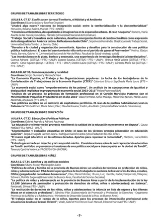 GRUPOS DE TRABAJO SOBRE TERRITORIO
AULA 8 A. GT 27. Conflictos en torno al Territorio, el Hábitat y el Ambiente
Coordinan: Eduardo López y Josefina Cingolani
“¿Habrá algo nuevo? vectores de integración social: entre la territorialización y la desterritorialidad”
Pieruzzini, Rosana; Salera, Maricel (FTS – UNER)
“Tensiones ambientales, desigualdades e imaginarios en la expansión urbana. El caso neuquino” Romero, María
Asunta de las Nieves; Goyochea, Marcelo (Universidad Nacional del Comahue)
“Trabajo Social y Desastres socio naturales, desafíos emergentes frente al cambio climático como expresión
de la desigualdad en América Latina. Reflexiones desde Chile”, Sepúlveda Hernández Elia (Escuela de Trabajo Social,
Universidad Santo Tomás. La Serena, Chile)
“Derecho a la ciudad y organización comunitaria. Aportes y desafíos para la construcción de una política
pública habitacional. El caso del asentamiento villa evita en el partido de general Pueyrredón” Molina, Gladys
Paola, Barrera, Gabriel H. (Universidad Nacional de Mar del Plata. Facultad de Salud y trabajo social)
“Las inundaciones en la plata, Berisso y ensenada. una experiencia de investigación desde la interdisciplina”,
Cuenca Adriana (CETSyS – FTS – UNLP); Lozano Susana, (CETSyS – FTS – UNLP); Branca María Valeria (CETSyS – FTS –
UNLP); Cleve Agustín (Lecys - CETSyS – FTS – UNLP; Diestro Laura (CETSyS – FTS – UNLP); Córdoba María Sol (CETSyS –
FTS – UNLP)
AULA 8 B. GT 30. Economía popular y ruralidad
Coordinan: Sergio Dumrauf y Marcos Schiavi
"La Economía Popular, el Trabajo y las Organizaciones populares: La lucha de los trabajadores de la
Confederación de Trabajadores de la Economía Popular (CTEP)" Colantoni Erica y Sepúlveda María Laura (FTS –
UNLP)
“La economía social como “empoderamiento de los pobres”. Un análisis de las concepciones de igualdad y
desigualdad implícitas en programas de economía social 2003-2015” Feijoo Federico (UBA)
“Análisis de un proceso de prácticas de formación profesional en el Cordón Hortícola Platense con el
Movimiento de Pequeños Productores en el año 2015” Izaza Formoso, Sofía; Macaya, Macarena; Nievas, María Laura;
Abelenda, Ana Laura (FTS-UNLP)
“Las políticas sociales en un contexto de capitalismo periférico. El caso de la política habitacional rural en
Catamarca” Verón Ponce, María Belén; Páez, Claudia Roxana; Castro, Ana Belén (Universidad Nacional de Catamarca).
GRUPOS DE TRABAJO SOBRE EDUCACIÓN
AULA 9 A. GT 32. Educación y Políticas Públicas
Coordinan: Gabriel Asprella y Adriana Aguinaga
"La educación y el retorno del proyecto neoliberal: la calidad de la educación nuevamente en disputa", Causa
Matías (FTS y FaHCE - UNLP)
"Segmentación y exclusión educativa en Chile: el caso de los jóvenes primera generación en educación
superior", Jarpa Arriagada Carmen Gloria. Rodríguez Garcés Carlos (Universidad del Bío-Bío, Chile)
"El marco legal educativo en las últimas décadas. Aportes para repensar la comunidad", Martínez, Lucía Belén
(FTS - UNLP)
"Entre la garantía de un derecho y la trampa del mérito. Consideraciones sobre la contraprestación educativa
en Tandil: sentidos, argumentos y tensiones de una política social para desocupados en la ciudad de Tandil",
Terenzio Cynthia Verónica (PROIEPS-FCH-UNCPBA)
GRUPOS DE TRABAJO SOBRE NIÑEZ
AULA 12. GT 34. La niñez y las políticas sociales
Coordinan: Silvina Rivas y Mariángeles Calvo
"Políticas de niñez y familia en la provincia de Buenos Aires: un análisis del sistema de protección de niños,
niñas y adolescentes en PBA desde la perspectiva de los trabajadores sociales de los servicios locales, zonales,
ONGs y juzgados del conurbano bonaerense", Elías, María Felicitas; Bruno, Luz; Gentile, Nadia; Mazparrote, Milagros;
Schwarz, Matilde Eugenia (Universidad de Buenos Aires, Facultad de Ciencias Sociales)
"La política de niñez y adolescencia en la provincia de Buenos Aires a partir de la implementación de la ley
13.298 (sistema de promoción y protección de derechos de niñas, niños y adolescentes): un balance",
Pantanalli, Silvina (FTS - UNLP)
"La restitución de derechos de los niños, niñas y adolescentes: la infancia en lista de espera y los dilemas
éticos en el ejercicio profesional", Sánchez Pilar (Subsecretaría de Promoción y Protección de Derechos - Organismo
Provincial de La Niñez y la Adolescencia - Ministerio de Desarrollo Social de la Pcia. de Buenos Aires)
"El trabajo social en el campo de la niñez. Aportes para los procesos de intervención profesional ante
situaciones de Abuso Sexual Infantil", Vitale, Gabriel M.A Introzzi Juan Manuel, Iribarne Martina (FTS - UNLP)
-7-
 