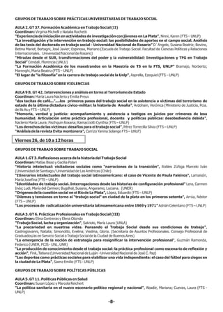 GRUPOS DE TRABAJO SOBRE PRÁCTICAS UNIVERSITARIAS DE TRABAJO SOCIAL
AULA 2. GT 37. Formación Académica en Trabajo Social (II)
Coordinan: Virginia Michelli y Natalia Rochetti
“Experiencia de iniciación en actividades de investigación con jóvenes en La Plata”, Ninni, Karen (FTS – UNLP)
“La investigación y la intervención en trabajo social: las posibilidades de aportes en el campo social. Análisis
de las tesis del doctorado en trabajo social - Universidad Nacional de Rosario” D`Angelo, Susana Beatriz; Bovino,
Betina Mariel; Bertagni, José Javier; Espinosa, Mariano (Escuela de Trabajo Social. Facultad de Ciencias Políticas y Relaciones
Internacionales. Universidad Nacional de Rosario)
“Miradas desde el SUR, transformaciones del poder y la vulnerabilidad: Investigaciones y TFG en Trabajo
Social” Cendali, Florencia (UNLU)
“La Formación Académica de los maestrandos en la Maestría de TS en la FTS, UNLP” Bramajo, Norberto;
Marenghi, Marta Beatriz (FTS – UNLP)
“El lugar de “la filosofía” en la carrera de trabajo social de la Unlp”, Asprella, Ezequiel (FTS – UNLP)
GRUPOS DE TRABAJO SOBRE VIOLENCIAS
AULA 9 B. GT 42. Intervenciones y análisis en torno al Terrorismo de Estado
Coordinan: María Laura Naclerio y Emilia Preux
"dos tacitas de café..."....los primeros pasos del trabajo social en la asistencia a víctimas del terrorismo de
estado de la última dictadura cívico-militar: la historia de Amalia”, Ardohain, Verónica (Ministerio de Justicia, Pcia.
de Bs As y FTS – UNLP)
“Memoria, verdad y justicia: acompañamiento y asistencia a testigos en juicios por crímenes de lesa
humanidad. Articulación entre práctica profesional, docente y políticas públicas: desobediencia debida”,
Naclerio María Laura; Fischquin Roxana; Ramacciotti Cynthia (FTS – UNLP)
“Los derechos de las víctimas: desafíos para el trabajo social”, Pérez Torrecilla Silvia (FTS – UNLP)
“Análisis de la revista Evita montonera”, Carrizo Yanina Solange FTS – UNLP)
Viernes 26, de 10 a 12 horas
GRUPOS DE TRABAJO SOBRE TRABAJO SOCIAL
AULA 1.GT 3. Reflexiones acerca de la historia del Trabajo Social
Coordinan: Matías Bisso y Cecilia Polari
“Historia intelectual: visitadoras sociales como “narraciones de la transición”, Robles Zúñiga Marcelo Iván
(Universidad de Santiago / Universidad de Las Américas (Chile)
“Itinerarios intelectuales del trabajo social latinoamericano: el caso de Vicente de Paula Faleiros”, Lamaisón,
María Josefina (FTS – UNLP)
“Identidades de trabajo social. Interrogaciones desde las historias de configuración profesional” Lera, Carmen
Inés; Ludi, María del Carmen; Bugdhal, Susana, Angeramo, Luciana. (UNER)
“Orígenes de la cuestión social en el Río de La Plata”, López, Eduardo (FTS – UNLP)
“Dilemas y tensiones en torno al “trabajo social” en ciudad de la plata en los primeros setenta”, Arrúa, Néstor
(FTS – UNLP)
“Los procesos de radicalización universitaria latinoamericana entre 1969 y 1971” Adrián Celentano (FTS – UNLP)
AULA 3. GT 6. Prácticas Profesionales en Trabajo Social (III)
Coordinan: Elina Contreras y Elena Otondo
"Trabajo Social, lucha y organización", Salviolo, María Laura (UNLA)
"La precariedad en nuestras vidas. Pensando el Trabajo Social desde sus condiciones de trabajo",
Castrogiovanni, Natalia; Simonotto, Evelina; Viedma, Gloria. (Secretaría de Asuntos Profesionales. Consejo Profesional de
Graduados/as en Servicio Social o Trabajo Social de la Ciudad de Buenos Aires)
"La emergencia de la noción de estrategia para resignificar la intervención profesional", Guzmán Ramonda,
Federico (UNER, FCJS - UNL, UNR)
“La producción de conocimiento desde el trabajo social: la práctica profesional como escenario de reflexión y
acción", Fink, Tatiana (Universidad Nacional de Luján - Universidad Nacional de José C. Paz)
"Los deportes como prácticas sociales para viabilizar una vida independiente: el caso del fútbol para ciegos en
la ciudad de La Plata", Saenz Emilio (FTS - UNLP)
GRUPOS DE TRABAJO SOBRE POLÍTICAS PÚBLICAS
AULA 5. GT 11. Políticas Públicas en Salud
Coordinan: Susan López y Marcela Reichert
"La política sanitaria en el nuevo escenario político regional y nacional", Abadíe, Mariana; Cuevas, Laura (FTS -
UNLP)
-8-
 