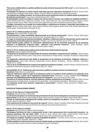 "Marcas do neoliberalismo na política pública de saúde do brasil nos governos FHC e Lula", Luciene Rodrigues Da
Silva Garcia Augusto
“Estrategias de atención en salud mental ¿qué lugar para los referentes vinculares?, Bolognia, Tamara Yanel;
Kees Bahl, Alexis; Reátegui, Nadia Ayelén; Ullastre, Jimena, (HIEAyC Dr. Alejandro Korn de Melchor Romero)
“Las políticas de cuidado en salud en el marco de la nueva proteccion social. Un análisis desde la perspectiva
de medicina social/salud”, López Susan; Michelli Virginia (FTS – UNLP)
“Desigualdades sociais em saúde e o câncer de colo do útero no brasil: uma análise da realidade brasileira”,
Santos, Brenda Gomes Dos; Santarecchi, Carolina; Torres, Joana Polycarpo; Leal, Joyce Helena Martins; Augusto, Luciene
Rodrigues Da Silva Garcia; Miller, Thayana Christina De Castro (Serviço Social no Instituto Nacional de Câncer- INCA)
“Trabajo y formación en el campo de la salud pública: condiciones de trabajo y dimensión ético política en
debate” Berges, Pamela; Gallo Yesica; Lapaz, Andrea; Martinez, María Eugenia; Massa, Laura; Rosli, Esteban (Residencia de
Trabajo Social – Hospital Dubarry (Mercedes, Bs As)
AULA 4. GT 12. Políticas públicas en Vejez
Coordinan: María José Novillo y Analía Criado
“Envejecimiento y vejez transitados colectivamente en el interior bonaerense”, Atencio, Viviana; Danel Paula;
Novillo, María José; Otero Zúcaro Laura; Romoli Germán; Tordó María Nair (FTS – UNLP)
“La vejez en escenarios de pobreza persistente. Desafíos y reflexiones para la intervención social a partir de
un programa nacional de personas mayores”, Di Meglio, Juan Francisco Rómoli, Germán (FTS – UNLP)
“¿Qué aportes puede realizar la convención interamericana de los derechos humanos de las personas
mayores a la legislación uruguaya sobre violencia a las personas mayores?”, Sande Muletaber, Sandra
(Departamento de Trabajo Social, Facultad de Ciencias Sociales, Udelar)
AULA 12. GT 13. Análisis sobre políticas de transferencia condicionada de ingresos
Coordinan: Mariano Cardelli y Daniela Torillo
“Programas de transferencia condicionada de ingresos asociados a experiencias de cuidados”, Rozas Pagaza,
Margarita; Gabrinetti, Mariana; Danel, Paula (Centro de Estudios de Trabajo Social y Sociedad, Facultad de Trabajo Social
UNLP)
“La asignación universal por hijo desde la perspectiva de los titulares de derechos. Estigmas, rupturas e
interpelaciones”, Serra, María Florencia; Verbauwede, Viviana; Benassi, Evangelina; Romero, Gabriela; Fernández,
Ludmila. (FTS – UNER)
“Acerca de la sociabilidad de las mujeres perceptoras de políticas sociales”, Schettini Patricia; Elverdin Florerncia
(Laboratorio Movimientos Sociales y Condiciones de Vida, FTS – UNLP)
AULA MAGNA. GT 14. Reflexiones sobre derechos y políticas sociales en torno a la asistencia (I)
Coordinan: Fabián flores y Lourdes Farías
“Algunas reflexiones sobre el lugar de la asistencia social en la política social moderna y la evolución de la
noción de riesgo, a partir de la experiencia latinoamericana” Andrenacci, Luciano. UNSAM-FLACSO“Pobreza,
consumo y las debilidades políticas del derecho a la asistencia”, Arias, Ana Josefina (UBA / UNLP)
“Girando en el mismo territorio: extrema pobreza y politica asistencial en el Uruguay”, Baráibar Ribero Ximena
(Departamento de Trabajo Social – Facultad de Ciencias Sociales – Universidad de la República. Montevideo, Uruguay)
“La asistencia social como derecho: integración y precariedad”, Campana, Melisa (Escuela de Trabajo Social -
UNR/CONICET)
GRUPOS DE TRABAJO SOBRE GÉNERO
AULA 6. GT 18. Género y Trabajo social (II)
Coordinan: Marcela Trincheri y Paula Tilbe
"La dimensión de género en la intervención profesional. El caso de los trabajadores sociales de la provincia de
Buenos Aires" Burgos Fonseca, Maria Isabel; Di Biase, Carla; Quiñones, Ingrid; Huici, Amaia; Urrego, Paula (UNLP)
"Pensar la intervención profesional del trabajo social con perspectiva de género" Daraya, Valeria; Izquierdo,
Marcela; Tilbe, M. Paula (FTS - UNLP)
"Una experiencia de trabajo en una cárcel de mujeres" Estivariz, Rosario; Escalada, María Inés (Programa Provincial
de Prevención de Violencia en Cárceles Ministerio de Justicia de la Provincia de Buenos Aires)
AULA 7. GT 21. Género y cuidado
Coordinan: Adriana Marconi y Esteban Julián Fernández
"Estrategias familiares de vida y reproducción social e inter generacional de la maternidad temprana en
sectores populares, Mar del plata, 2015", Arriola Di Scala, Marisol Carla- Mella, Camila-Meschini Paula (Grupo
Problemática Socio Culturales, Departamento de Trabajo Social, Universidad Nacional de Mar del Plata)
"El trabajo de cuidados. Desafíos en pos de la igualdad de género", Carmody, Carina; Guerriera, Lorena; Genolet,
Alicia; Kendziur; Marìa; Ahumada; Nadia (FTS - UNER)
“Políticas públicas e intervenciones en torno al cuidado desde una perspectiva de género", Nanoia, Jesica Layño,
Fernanda Del Valle, Carolina Velazquez, Melisa (Hospital Donación F. Santojanni)
-9-
 