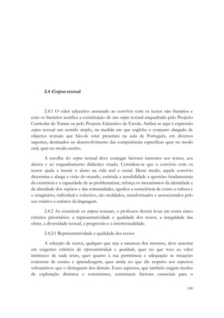  




       2.4 Corpus textual



        2.4.1 O valor educativo associado ao convívio com os textos não literários e
com os literários justifica a constituição de um corpus textual enquadrado pelo Projecto
Curricular de Turma ou pelo Projecto Educativo de Escola. Atribui-se aqui à expressão
corpus textual um sentido amplo, na medida em que engloba o conjunto alargado de
objectos textuais que hão-de estar presentes na aula de Português, em diversos
suportes, destinados ao desenvolvimento das competências específicas quer no modo
oral, quer no modo escrito.

        A escolha do corpus textual deve conjugar factores inerentes aos textos, aos
alunos e ao enquadramento didáctico visado. Considera-se que o convívio com os
textos ajuda a inserir o aluno na vida real e social. Deste modo, aquele convívio
determina e alarga a visão do mundo, estimula a sensibilidade a questões fundamentais
da existência e a capacidade de as problematizar, reforça os mecanismos da identidade e
da alteridade dos sujeitos e das comunidades, agudiza a consciência de como a cultura e
o imaginário, individual e colectivo, são moldados, transformados e acrescentados pelo
uso criativo e estético da linguagem.

        2.4.2 Ao constituir os corpora textuais, o professor deverá levar em conta cinco
critérios prioritários: a representatividade e qualidade dos textos, a integridade das
obras, a diversidade textual, a progressão e a intertextualidade.

       2.4.2.1 Representatividade e qualidade dos textos

        A selecção de textos, qualquer que seja a natureza dos mesmos, deve assentar
em exigentes critérios de representatividade e qualidade, quer no que toca ao valor
intrínseco de cada texto, quer quanto à sua pertinência e adequação às situações
concretas de ensino e aprendizagem, quer ainda no que diz respeito aos aspectos
substantivos que o distinguem dos demais. Esses aspectos, que também exigem modos
de exploração distintos e consistentes, constituem factores essenciais para o

                                                                                    100
 