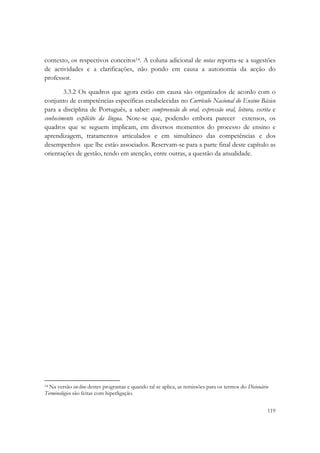  

contexto, os respectivos conceitos14. A coluna adicional de notas reporta-se a sugestões
de actividades e a clarificações, não pondo em causa a autonomia da acção do
professor.

        3.3.2 Os quadros que agora estão em causa são organizados de acordo com o
conjunto de competências específicas estabelecidas no Currículo Nacional do Ensino Básico
para a disciplina de Português, a saber: compreensão do oral, expressão oral, leitura, escrita e
conhecimento explícito da língua. Note-se que, podendo embora parecer extensos, os
quadros que se seguem implicam, em diversos momentos do processo de ensino e
aprendizagem, tratamentos articulados e em simultâneo das competências e dos
desempenhos que lhe estão associados. Reservam-se para a parte final deste capítulo as
orientações de gestão, tendo em atenção, entre outras, a questão da anualidade.




                                                            
14 Na versão on-line destes programas e quando tal se aplica, as remissões para os termos do Dicionário

Terminológico são feitas com hiperligação. 

                                                                                                      119
 