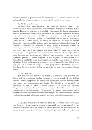  


consideravelmente as possibilidades de compreensão e o desenvolvimento de uma
análise reflectida sobre os processos de construção de sentido(s) nos textos.
         3.4.2.3 Diversidade textual
         O aluno deve poder contactar com textos de diferentes tipos e com
funcionalidades e finalidades distintas, considerando os domínios do literário e do não
literário. Trata-se de promover a diversidade, não apenas das formas discursivas a
abordar, mas também dos modos de aproximação aos contextos específicos de uso de
textos didácticos (artigos de enciclopédia, manuais científicos…), de opinião (jornal,
revista, blogue…), de textos ou filmes de publicidade, documentários e reportagens
(leitura textual e leitura visual), de relatos de viagem ou de textos de carácter
humorístico, entre outros. No caso dos textos literários, o sentido da diversidade deve
conduzir à valorização de diferenças de modo, género e subgénero literário, de
temática, de estilo e de vinculação histórico-cultural; sublinhe-se e faça-se ver ao aluno
que, neste caso, não se está perante um mero “tipo” de texto, equiparável aos
anteriores, mas antes perante textos com um estatuto estético e cultural próprio. São os
textos literários que favorecem um “diálogo” mais complexo e mais rico com a
experiência pessoal do aluno, alargando as suas experiências, despertando a sua
curiosidade e ampliando o seu conhecimento do mundo e dos outros. Os textos a
seleccionar devem ainda permitir ao aluno o contacto com diferentes utilizações da
linguagem oral e escrita, em função de várias perspectivas e finalidades, levando à
descoberta de novos modos de ler, em particular os que correspondem à leitura
literária.
        3.4.2.4 Progressão
        Em cada um dos domínios de trabalho, o professor deve construir uma
dinâmica de progressão que implica constante e exigente atenção à complexidade
temática e técnico-compositiva dos textos (orais e escritos). Os alunos devem contactar
com textos que proporcionem experiências diversificadas e em crescendo de
dificuldade, no que se refere à leitura (literária e de textos não literários),
designadamente através do convívio com materiais desafiadores em termos de
compreensão e de interpretação. Os percursos de trabalho estabelecidos devem
permitir aos alunos concretizar diferentes aproximações aos textos: interrogar, reflectir,
problematizar, debater, reformular, apreciar, comparar, categorizar, sistematizar…


       3.4.3 A lista de autores e de textos (cf. Parte III, 1) constitui a base sobre a qual
o professor selecciona e organiza um corpus textual para leitura integral adequado a cada
contexto de trabalho, tendo em atenção as leituras efectuadas em anos anteriores. No
que diz respeito ao conjunto de textos a seleccionar para actividades ou projectos de


                                                                                        137
 