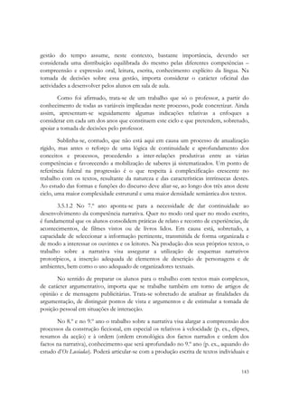  


gestão do tempo assume, neste contexto, bastante importância, devendo ser
considerada uma distribuição equilibrada do mesmo pelas diferentes competências –
compreensão e expressão oral, leitura, escrita, conhecimento explícito da língua. Na
tomada de decisões sobre essa gestão, importa considerar o carácter oficinal das
actividades a desenvolver pelos alunos em sala de aula.
       Como foi afirmado, trata-se de um trabalho que só o professor, a partir do
conhecimento de todas as variáveis implicadas neste processo, pode concretizar. Ainda
assim, apresentam-se seguidamente algumas indicações relativas a enfoques a
considerar em cada um dos anos que constituem este ciclo e que pretendem, sobretudo,
apoiar a tomada de decisões pelo professor.
        Sublinha-se, contudo, que não está aqui em causa um processo de anualização
rígido, mas antes o reforço de uma lógica de continuidade e aprofundamento dos
conceitos e processos, procedendo a inter-relações produtivas entre as várias
competências e favorecendo a mobilização de saberes já sistematizados. Um ponto de
referência fulcral na progressão é o que respeita à complexificação crescente no
trabalho com os textos, resultante da natureza e das características intrínsecas destes.
Ao estudo das formas e funções do discurso deve aliar-se, ao longo dos três anos deste
ciclo, uma maior complexidade estrutural e uma maior densidade semântica dos textos.
       3.5.1.2 No 7.º ano aponta-se para a necessidade de dar continuidade ao
desenvolvimento da competência narrativa. Quer no modo oral quer no modo escrito,
é fundamental que os alunos consolidem práticas de relato e reconto de experiências, de
acontecimentos, de filmes vistos ou de livros lidos. Em causa está, sobretudo, a
capacidade de seleccionar a informação pertinente, transmitida de forma organizada e
de modo a interessar os ouvintes e os leitores. Na produção dos seus próprios textos, o
trabalho sobre a narrativa visa assegurar a utilização de esquemas narrativos
prototípicos, a inserção adequada de elementos de descrição de personagens e de
ambientes, bem como o uso adequado de organizadores textuais.
       No sentido de preparar os alunos para o trabalho com textos mais complexos,
de carácter argumentativo, importa que se trabalhe também em torno de artigos de
opinião e de mensagens publicitárias. Trata-se sobretudo de analisar as finalidades da
argumentação, de distinguir pontos de vista e argumentos e de estimular a tomada de
posição pessoal em situações de interacção.
       No 8.º e no 9.º ano o trabalho sobre a narrativa visa alargar a compreensão dos
processos da construção ficcional, em especial os relativos à velocidade (p. ex., elipses,
resumos da acção) e à ordem (ordem cronológica dos factos narrados e ordem dos
factos na narrativa), conhecimento que será aprofundado no 9.º ano (p. ex., aquando do
estudo d’Os Lusíadas). Poderá articular-se com a produção escrita de textos individuais e

                                                                                      143
 