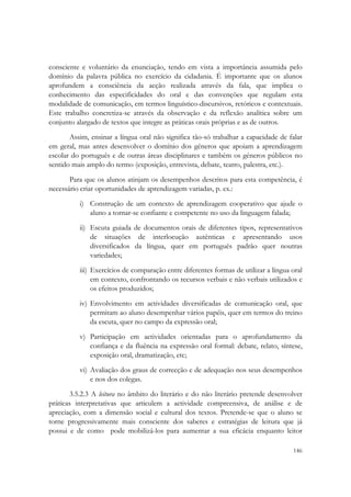  


consciente e voluntário da enunciação, tendo em vista a importância assumida pelo
domínio da palavra pública no exercício da cidadania. É importante que os alunos
aprofundem a consciência da acção realizada através da fala, que implica o
conhecimento das especificidades do oral e das convenções que regulam esta
modalidade de comunicação, em termos linguístico-discursivos, retóricos e contextuais.
Este trabalho concretiza-se através da observação e da reflexão analítica sobre um
conjunto alargado de textos que integre as práticas orais próprias e as de outros.
       Assim, ensinar a língua oral não significa tão-só trabalhar a capacidade de falar
em geral, mas antes desenvolver o domínio dos géneros que apoiam a aprendizagem
escolar do português e de outras áreas disciplinares e também os géneros públicos no
sentido mais amplo do termo (exposição, entrevista, debate, teatro, palestra, etc.).
       Para que os alunos atinjam os desempenhos descritos para esta competência, é
necessário criar oportunidades de aprendizagem variadas, p. ex.:
          i) Construção de um contexto de aprendizagem cooperativo que ajude o
             aluno a tornar-se confiante e competente no uso da linguagem falada;
          ii) Escuta guiada de documentos orais de diferentes tipos, representativos
              de situações de interlocução autênticas e apresentando usos
              diversificados da língua, quer em português padrão quer noutras
              variedades;
          iii) Exercícios de comparação entre diferentes formas de utilizar a língua oral
               em contexto, confrontando os recursos verbais e não verbais utilizados e
               os efeitos produzidos;
          iv) Envolvimento em actividades diversificadas de comunicação oral, que
              permitam ao aluno desempenhar vários papéis, quer em termos do treino
              da escuta, quer no campo da expressão oral;
          v) Participação em actividades orientadas para o aprofundamento da
             confiança e da fluência na expressão oral formal: debate, relato, síntese,
             exposição oral, dramatização, etc;
          vi) Avaliação dos graus de correcção e de adequação nos seus desempenhos
              e nos dos colegas.
       3.5.2.3 A leitura no âmbito do literário e do não literário pretende desenvolver
práticas interpretativas que articulem a actividade compreensiva, de análise e de
apreciação, com a dimensão social e cultural dos textos. Pretende-se que o aluno se
torne progressivamente mais consciente dos saberes e estratégias de leitura que já
possui e de como pode mobilizá-los para aumentar a sua eficácia enquanto leitor

                                                                                     146
 