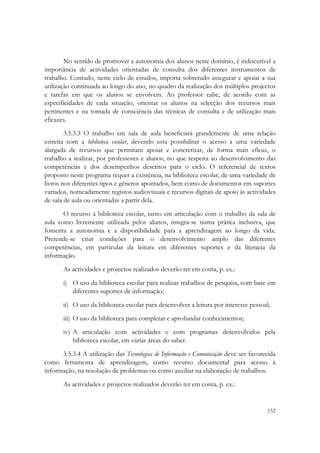  


        No sentido de promover a autonomia dos alunos neste domínio, é indiscutível a
importância de actividades orientadas de consulta dos diferentes instrumentos de
trabalho. Contudo, neste ciclo de estudos, importa sobretudo assegurar e apoiar a sua
utilização continuada ao longo do ano, no quadro da realização dos múltiplos projectos
e tarefas em que os alunos se envolvem. Ao professor cabe, de acordo com as
especificidades de cada situação, orientar os alunos na selecção dos recursos mais
pertinentes e na tomada de consciência das técnicas de consulta e de utilização mais
eficazes.
        3.5.3.3 O trabalho em sala de aula beneficiará grandemente de uma relação
estreita com a biblioteca escolar, devendo esta possibilitar o acesso a uma variedade
alargada de recursos que permitam apoiar e concretizar, de forma mais eficaz, o
trabalho a realizar, por professores e alunos, no que respeita ao desenvolvimento das
competências e dos desempenhos descritos para o ciclo. O referencial de textos
proposto neste programa requer a existência, na biblioteca escolar, de uma variedade de
livros nos diferentes tipos e géneros apontados, bem como de documentos em suportes
variados, nomeadamente registos audiovisuais e recursos digitais de apoio às actividades
de sala de aula ou orientadas a partir dela.
       O recurso à biblioteca escolar, tanto em articulação com o trabalho da sala de
aula como livremente utilizada pelos alunos, integra-se numa prática inclusiva, que
fomenta a autonomia e a disponibilidade para a aprendizagem ao longo da vida.
Pretende-se criar condições para o desenvolvimento amplo das diferentes
competências, em particular da leitura em diferentes suportes e da literacia da
informação.
       As actividades e projectos realizados deverão ter em conta, p. ex.:
       i) O uso da biblioteca escolar para realizar trabalhos de pesquisa, com base em
          diferentes suportes de informação;
       ii) O uso da biblioteca escolar para desenvolver a leitura por interesse pessoal;
       iii) O uso da biblioteca para completar e aprofundar conhecimentos;
       iv) A articulação com actividades e com programas desenvolvidos pela
           biblioteca escolar, em várias áreas do saber.
      3.5.3.4 A utilização das Tecnologias de Informação e Comunicação deve ser favorecida
como ferramenta de aprendizagem, como recurso documental para acesso à
informação, na resolução de problemas ou como auxiliar na elaboração de trabalhos.
       As actividades e projectos realizados deverão ter em conta, p. ex.:


                                                                                      152
 
