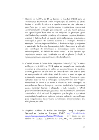  


    • Decreto-Lei 6/2001, de 18 de Janeiro: o Dec.-Lei 6/2001 parte da
      “necessidade de proceder a uma reorganização do currículo do ensino
      básico, no sentido de reforçar a articulação entre os três ciclos que o
      compõem, quer no plano curricular quer na organização de processos de
      acompanhamento e indução que assegurem (…) uma maior qualidade
      das aprendizagens.”Para além de um conjunto de princípios gerais
      (incidindo sobre currículo, princípios orientadores e organização do ano
      escolar), o diploma legal em questão contempla matérias respeitantes a
      orientação e gestão do currículo nacional e a avaliação. Procura-se
      consagrar “a educação para a cidadania, o domínio da língua portuguesa e
      a valorização da dimensão humana do trabalho, bem como a utilização
      das tecnologias de informação e comunicação como formações
      transdisciplinares, no âmbito do ensino básico”. A este diploma legal
      seguiram-se outros, com incidência em vários planos (avaliação e
      funcionamento das áreas curriculares não disciplinares).


    • Currículo Nacional do Ensino Básico. Competências Essenciais [2001]. De acordo
      o Decreto-Lei 6/2001, o CNEB define as competências consideradas
      essenciais e estruturantes, no âmbito do desenvolvimento do currículo
      nacional, para cada um dos ciclos do Ensino Básico, bem como o perfil
      de competências de saída deste nível de ensino e ainda os tipos de
      experiências educativas a proporcionar aos alunos. Constitui-se como
      referência nacional para a formulação e desenvolvimento dos projectos
      curriculares de escola e de turma e alicerça-se numa concepção de
      currículo mais aberta e abrangente, associada à valorização de práticas de
      gestão curricular flexíveis e adequadas a cada contexto. O CNEB
      pressupõe uma transformação gradual do tipo de orientações curriculares
      formuladas a nível nacional: de programas por disciplina e por ano de
      escolaridade, baseados em tópicos a ensinar e indicações metodológicas,
      para competências a desenvolver e experiências a proporcionar por área
      disciplinar e por ciclo.



    • Programa Nacional de Ensino do Português [2006]: o Programa
      Nacional de Ensino do Português (PNEP: http://sitio.dgidc.min-
      edu.pt/linguaportuguesa/Paginas/PNEP.aspx ) teve início no ano
      lectivo de 2006/07 (Despacho n.º 546/2007, do Ministério da


                                                                                155
 