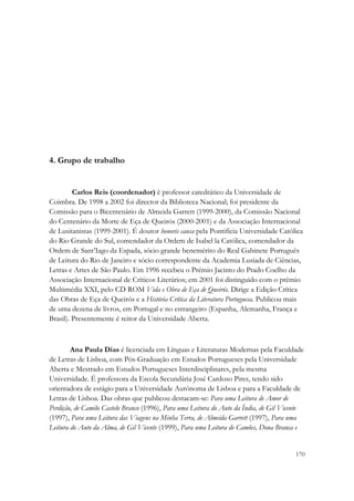  




4. Grupo de trabalho


         Carlos Reis (coordenador) é professor catedrático da Universidade de
Coimbra. De 1998 a 2002 foi director da Biblioteca Nacional; foi presidente da
Comissão para o Bicentenário de Almeida Garrett (1999-2000), da Comissão Nacional
do Centenário da Morte de Eça de Queirós (2000-2001) e da Associação Internacional
de Lusitanistas (1999-2001). É doutor honoris causa pela Pontifícia Universidade Católica
do Rio Grande do Sul, comendador da Ordem de Isabel la Católica, comendador da
Ordem de Sant’Iago da Espada, sócio grande benemérito do Real Gabinete Português
de Leitura do Rio de Janeiro e sócio correspondente da Academia Lusíada de Ciências,
Letras e Artes de São Paulo. Em 1996 recebeu o Prémio Jacinto do Prado Coelho da
Associação Internacional de Críticos Literários; em 2001 foi distinguido com o prémio
Multimédia XXI, pelo CD ROM Vida e Obra de Eça de Queirós. Dirige a Edição Crítica
das Obras de Eça de Queirós e a História Crítica da Literatura Portuguesa. Publicou mais
de uma dezena de livros, em Portugal e no estrangeiro (Espanha, Alemanha, França e
Brasil). Presentemente é reitor da Universidade Aberta.



        Ana Paula Dias é licenciada em Línguas e Literaturas Modernas pela Faculdade
de Letras de Lisboa, com Pós-Graduação em Estudos Portugueses pela Universidade
Aberta e Mestrado em Estudos Portugueses Interdisciplinares, pela mesma
Universidade. É professora da Escola Secundária José Cardoso Pires, tendo sido
orientadora de estágio para a Universidade Autónoma de Lisboa e para a Faculdade de
Letras de Lisboa. Das obras que publicou destacam-se: Para uma Leitura de Amor de
Perdição, de Camilo Castelo Branco (1996), Para uma Leitura do Auto da Índia, de Gil Vicente
(1997), Para uma Leitura das Viagens na Minha Terra, de Almeida Garrett (1997), Para uma
Leitura do Auto da Alma, de Gil Vicente (1999), Para uma Leitura de Camões, Dona Branca e


                                                                                         170
 