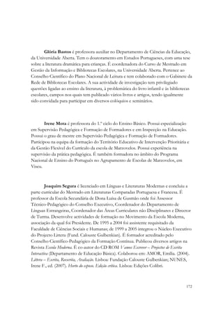  




       Glória Bastos é professora auxiliar no Departamento de Ciências da Educação,
da Universidade Aberta. Tem o doutoramento em Estudos Portugueses, com uma tese
sobre a literatura dramática para crianças. É coordenadora do Curso de Mestrado em
Gestão da Informação e Bibliotecas Escolares, na Universidade Aberta. Pertence ao
Conselho Científico do Plano Nacional de Leitura e tem colaborado com o Gabinete da
Rede de Bibliotecas Escolares. A sua actividade de investigação tem privilegiado
questões ligadas ao ensino da literatura, à problemática do livro infantil e às bibliotecas
escolares, campos nos quais tem publicado vários livros e artigos, tendo igualmente
sido convidada para participar em diversos colóquios e seminários.



        Irene Mota é professora do 1.º ciclo do Ensino Básico. Possui especialização
em Supervisão Pedagógica e Formação de Formadores e em Inspecção na Educação.
Possui o grau de mestre em Supervisão Pedagógica e Formação de Formadores.
Participou na equipa da formação do Território Educativo de Intervenção Prioritária e
da Gestão Flexível do Currículo da escola de Marzovelos. Possui experiência na
supervisão da prática pedagógica. É também formadora no âmbito do Programa
Nacional de Ensino do Português no Agrupamento de Escolas de Marzovelos, em
Viseu.



         Joaquim Segura é licenciado em Línguas e Literaturas Modernas e concluiu a
parte curricular do Mestrado em Literaturas Comparadas Portuguesa e Francesa. É
professor da Escola Secundária de Dona Luísa de Gusmão onde foi Assessor
Técnico-Pedagógico do Conselho Executivo, Coordenador do Departamento de
Línguas Estrangeiras, Coordenador das Áreas Curriculares não Disciplinares e Director
de Turma. Desenvolve actividades de formação no Movimento da Escola Moderna,
associação da qual foi Presidente. De 1995 a 2004 foi assistente requisitado da
Faculdade de Ciências Sociais e Humanas; de 1999 a 2005 integrou o Núcleo Executivo
do Projecto Littera (Fund. Calouste Gulbenkian). É formador acreditado pelo
Conselho Científico-Pedagógico da Formação Contínua. Publicou diversos artigos na
Revista Escola Moderna. É co-autor do CD ROM Vamos Escrever – Projectos de Escrita
Interactiva (Departamento de Educação Básica). Colaborou em: AMOR, Emília. (2004).
Littera – Escrita, Reescrita, Avaliação. Lisboa: Fundação Calouste Gulbenkian; NUNES,
Irene F., ed. (2007). Horto do esposo. Edição crítica. Lisboa: Edições Colibri.


                                                                                       172
 