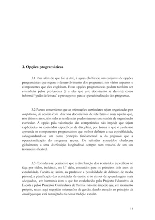 3. Opções programáticas

       3.1 Para além do que foi já dito, é agora clarificado um conjunto de opções
programáticas que regem o desenvolvimento dos programas, nos vários aspectos e
componentes que eles englobam. Estas opções programáticas podem também ser
entendidas pelos professores (é a eles que este documento se destina) como
informal “guião de leitura” e pressuposto para a operacionalização dos programas.



        3.2 Parece conveniente que as orientações curriculares sejam organizadas por
competências, de acordo com diversos documentos de referência e com aquelas que,
nos últimos anos, têm sido as tendências predominantes em matéria de organização
curricular. A opção pela valorização das competências não impede que sejam
explicitados os conteúdos específicos da disciplina, por forma a que o professor
apreenda os componentes programáticos que melhor definem a sua especificidade,
salvaguardando-se um outro princípio fundamental: o da progressão que a
operacionalização do programa requer. Os referidos conteúdos obedecem
globalmente a uma distribuição longitudinal, sempre com ressalva de um seu
tratamento flexível.



        3.3 Considera-se pertinente que a distribuição dos conteúdos específicos se
faça por ciclos, incluindo, no 1.º ciclo, conteúdos para os primeiros dois anos de
escolaridade. Faculta-se, assim, ao professor a possibilidade de delinear, de modo
pessoal, a planificação das actividades de ensino e os ritmos de aprendizagem mais
adequados, em harmonia com o que for estabelecido pelo Projecto Educativo da
Escola e pelos Projectos Curriculares de Turma. Isto não impede que, em momento
próprio, sejam aqui sugeridas orientações de gestão, dando atenção ao princípio da
anualização que está consagrado na nossa tradição escolar.


                                                                                 18
 