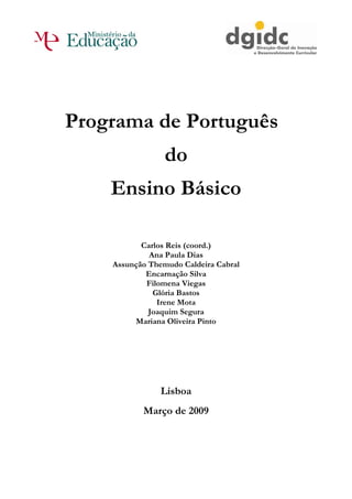 Programa de Português
                 do
    Ensino Básico

           Carlos Reis (coord.)
             Ana Paula Dias
    Assunção Themudo Caldeira Cabral
            Encarnação Silva
            Filomena Viegas
              Glória Bastos
               Irene Mota
             Joaquim Segura
         Mariana Oliveira Pinto




                Lisboa
           Março de 2009
 