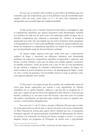 No que toca ao primeiro ciclo, justifica-se, para efeitos de definição quer dos
conteúdos, quer das competências, que os dois primeiros anos de escolaridade sejam
tratados como um todo, assim como os 3.º e 4.º anos. Este tratamento deve
salvaguardar uma assumida lógica de complementaridade.



        3.4 De acordo com o Currículo Nacional do Ensino Básico, contemplam-se aqui
as competências específicas que naquele documento estão discriminadas, incluídas
nos domínios do modo oral, do modo escrito, e do conhecimento explícito da língua. São as
referidas competências que subjazem à enunciação de descritores de desempenho
organizados por ciclo. Isso não impede que em certos momentos destes programas
(e designadamente no 3.º ciclo) sejam perfilhadas soluções de operacionalização que
tratam de interpretar as competências específicas em função do que é aconselhado
por um determinado estado de desenvolvimento curricular.

        Ao mesmo tempo, importa notar que, sendo certo que o conhecimento
explícito da língua é transversal aos diferentes domínios, com disseminada
incidência nas respectivas competências específicas (compreensão e expressão oral;
leitura e escrita), também é certo que ele merece um cuidado especial e momentos
de trabalho autónomo. Assim, de acordo com o que foi dito no texto preambular,
há que reforçar a exigência do chamado conhecimento explícito da língua, nos
vários estádios de desenvolvimento do ensino e da aprendizagem da língua e tendo
em vista o ensino da gramática. Um tal trabalho iniciar-se-á logo no primeiro ciclo,
com expressa indicação nesse sentido.



         3.5 Nos casos e nas etapas em que tal se justifica, são estabelecidos corpora de
textos para leitura, organizados por autores e com especificação de critérios
subsidiários (p. ex.: género literário). Aplica-se o que fica dito ao programa do 3.º
ciclo, que é aquele em que de forma mais significativa cabe valorizar a nossa herança
literária e cultural; p. ex.: um autor como Gil Vicente e uma obra como Os Lusíadas
não podem, naturalmente, ser ignorados aqui, estando em causa, no segundo caso,
excertos a contextualizar adequadamente.

       Nos casos do 1.º e do 2.º ciclos a situação é diferente. Deverão aqui ser tidos
em conta, para leitura na sala de aula, os elencos de textos e de autores estabelecidos
no Plano Nacional de Leitura para aquele efeito9; também por isso, os programas
formulam sugestões de operacionalização (consistindo na apresentação de critérios
de selecção e de orientações de leitura), por forma a integrar os textos e os autores
daqueles elencos em programas de Português, de acordo com a especificidade
                                                            
9 Ter-se-á em conta que está prevista no PNL a actualização periódica daqueles elencos. 



                                                                                           19
 