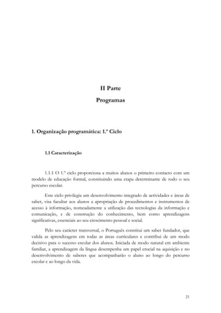  

 

 

                                    II Parte
                                  Programas



1. Organização programática: 1.º Ciclo


       1.1 Caracterização



       1.1.1 O 1.º ciclo proporciona a muitos alunos o primeiro contacto com um
modelo de educação formal, constituindo uma etapa determinante de todo o seu
percurso escolar.

        Este ciclo privilegia um desenvolvimento integrado de actividades e áreas de
saber, visa facultar aos alunos a apropriação de procedimentos e instrumentos de
acesso à informação, nomeadamente a utilização das tecnologias da informação e
comunicação, e de construção do conhecimento, bem como aprendizagens
significativas, essenciais ao seu crescimento pessoal e social.

        Pelo seu carácter transversal, o Português constitui um saber fundador, que
valida as aprendizagens em todas as áreas curriculares e contribui de um modo
decisivo para o sucesso escolar dos alunos. Iniciada de modo natural em ambiente
familiar, a aprendizagem da língua desempenha um papel crucial na aquisição e no
desenvolvimento de saberes que acompanharão o aluno ao longo do percurso
escolar e ao longo da vida.




                                                                                 21
 