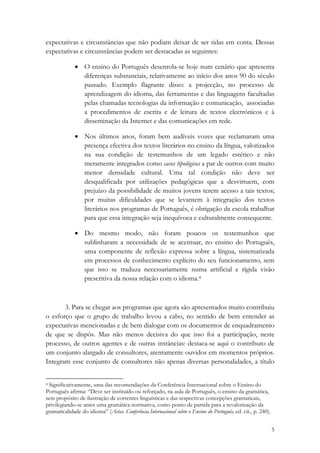 expectativas e circunstâncias que não podiam deixar de ser tidas em conta. Dessas
expectativas e circunstâncias podem ser destacadas as seguintes:

              • O ensino do Português desenrola-se hoje num cenário que apresenta
                diferenças substanciais, relativamente ao início dos anos 90 do século
                passado. Exemplo flagrante disso: a projecção, no processo de
                aprendizagem do idioma, das ferramentas e das linguagens facultadas
                pelas chamadas tecnologias da informação e comunicação, associadas
                a procedimentos de escrita e de leitura de textos electrónicos e à
                disseminação da Internet e das comunicações em rede.

              • Nos últimos anos, foram bem audíveis vozes que reclamaram uma
                presença efectiva dos textos literários no ensino da língua, valorizados
                na sua condição de testemunhos de um legado estético e não
                meramente integrados como casos tipológicos a par de outros com muito
                menor densidade cultural. Uma tal condição não deve ser
                desqualificada por utilizações pedagógicas que a desvirtuem, com
                prejuízo da possibilidade de muitos jovens terem acesso a tais textos;
                por muitas dificuldades que se levantem à integração dos textos
                literários nos programas de Português, é obrigação da escola trabalhar
                para que essa integração seja inequívoca e culturalmente consequente.

              • Do mesmo modo, não foram poucos os testemunhos que
                sublinharam a necessidade de se acentuar, no ensino do Português,
                uma componente de reflexão expressa sobre a língua, sistematizada
                em processos de conhecimento explícito do seu funcionamento, sem
                que isso se traduza necessariamente numa artificial e rígida visão
                prescritiva da nossa relação com o idioma.4



       3. Para se chegar aos programas que agora são apresentados muito contribuiu
o esforço que o grupo de trabalho levou a cabo, no sentido de bem entender as
expectativas mencionadas e de bem dialogar com os documentos de enquadramento
de que se dispôs. Mas não menos decisiva do que isso foi a participação, neste
processo, de outros agentes e de outras instâncias: destaca-se aqui o contributo de
um conjunto alargado de consultores, atentamente ouvidos em momentos próprios.
Integram esse conjunto de consultores não apenas diversas personalidades, a título

                                                            
4 Significativamente, uma das recomendações da Conferência Internacional sobre o Ensino do

Português afirma: “Deve ser instituído ou reforçado, na aula de Português, o ensino da gramática,
sem propósito de ilustração de correntes linguísticas e das respectivas concepções gramaticais,
privilegiando-se antes uma gramática normativa, como ponto de partida para a revalorização da
gramaticalidade do idioma” (Actas. Conferência Internacional sobre o Ensino do Português, ed. cit., p. 240). 

                                                                                                            5
 