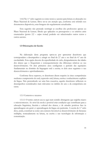  

      1.4.6 No 1.º ciclo sugerem-se como textos e autores para leitura os elencados no
Plano Nacional de Leitura. Deve ter-se em atenção que, conforme está referido nos
documentos disponíveis, estas listagens são regularmente actualizadas.

       Esta sugestão não pretende restringir as escolhas dos professores apenas ao
Plano Nacional de Leitura. Desde que aplicados os pressupostos e os critérios atrás
enumerados (ponto 2.2 – corpus textual) poderão ser seleccionados outros textos e
outros autores.



       1.5 Orientações de Gestão



       Na elaboração deste programa optou-se por apresentar descritores que
correspondem a desempenhos a atingir no final do 2.º ano e no final do 4.º ano de
escolaridade. Esta opção decorre da especificidade do ciclo, designadamente das idades
dos alunos que o frequentam e consequentemente das diferenças relativas ao seu
desenvolvimento. Os dois primeiros anos configuram o período das aquisições
fundamentais no domínio da linguagem oral e escrita; os dois anos seguintes o seu
desenvolvimento e aprofundamento.

       Conforme ficou expresso, os descritores dizem respeito às cinco competências
nucleares: compreensão do oral, expressão oral, leitura, escrita e conhecimento explícito
da língua. Não pretendendo ser uma lista exaustiva, aqueles descritores reflectem os
desempenhos considerados mais relevantes no âmbito do ano e da competência em
causa.



       1.5.1 Contextos e recursos

       1.5.1.1 O termo contexto usa-se aqui num sentido abrangente que engloba macro
e microcontextos. Ao nível da escola é possível criar condições que contribuam para a
educação linguística, literária e cultural dos alunos, e de atitudes positivas face às
aprendizagens em geral e à aprendizagem da língua em particular. A escola do 1.º ciclo
deve, assim, constituir-se como um contexto favorável ao desenvolvimento de literacias
múltiplas, nomeadamente na leitura, na escrita e nas tecnologias de informação e
comunicação.




                                                                                      66
 
