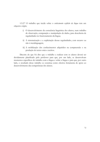  




       1.5.2.7 O trabalho que incide sobre o conhecimento explícito da língua tem um
objectivo triplo:

          i) O desenvolvimento da consciência linguística dos alunos, num trabalho
             de observação, comparação e manipulação de dados, para descoberta de
             regularidades no funcionamento da língua;

          ii) A sistematização e a explicitação dessas regularidades, com recurso ou
              não à metalinguagem;

          iii) A mobilização dos conhecimentos adquiridos na compreensão e na
               produção de textos orais e escritos.

       Decorre do que foi dito que o trabalho a realizar com os alunos deverá ser
devidamente planificado pelo professor para que, por um lado, se desenvolvam
momentos específicos de trabalho com a língua e sobre a língua e para que, por outro
lado, o resultado desse trabalho se constitua como efectiva ferramenta de apoio ao
desenvolvimento das competências dos alunos.

 




                                                                                  72
 