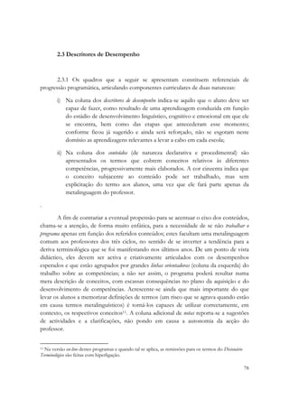  

        2.3 Descritores de Desempenho



       2.3.1 Os quadros que a seguir se apresentam constituem referenciais de
progressão programática, articulando componentes curriculares de duas naturezas:

        i) Na coluna dos descritores de desempenho indica-se aquilo que o aluno deve ser
           capaz de fazer, como resultado de uma aprendizagem conduzida em função
           do estádio de desenvolvimento linguístico, cognitivo e emocional em que ele
           se encontra, bem como das etapas que antecederam esse momento;
           conforme ficou já sugerido e ainda será reforçado, não se esgotam neste
           domínio as aprendizagens relevantes a levar a cabo em cada escola;

        ii) Na coluna dos conteúdos (de natureza declarativa e procedimental) são
            apresentados os termos que cobrem conceitos relativos às diferentes
            competências, progressivamente mais elaborados. A cor cinzenta indica que
            o conceito subjacente ao conteúdo pode ser trabalhado, mas sem
            explicitação do termo aos alunos, uma vez que ele fará parte apenas da
            metalinguagem do professor.

.

       A fim de contrariar a eventual propensão para se acentuar o eixo dos conteúdos,
chama-se a atenção, de forma muito enfática, para a necessidade de se não trabalhar o
programa apenas em função dos referidos conteúdos; estes facultam uma metalinguagem
comum aos professores dos três ciclos, no sentido de se inverter a tendência para a
deriva terminológica que se foi manifestando nos últimos anos. De um ponto de vista
didáctico, eles devem ser activa e criativamente articulados com os desempenhos
esperados e que estão agrupados por grandes linhas orientadoras (coluna da esquerda) do
trabalho sobre as competências; a não ser assim, o programa poderá resultar numa
mera descrição de conceitos, com escassas consequências no plano da aquisição e do
desenvolvimento de competências. Acrescente-se ainda que mais importante do que
levar os alunos a memorizar definições de termos (um risco que se agrava quando estão
em causa termos metalinguísticos) é torná-los capazes de utilizar correctamente, em
contexto, os respectivos conceitos11. A coluna adicional de notas reporta-se a sugestões
de actividades e a clarificações, não pondo em causa a autonomia da acção do
professor.

                                                            
11 Na versão on-line destes programas e quando tal se aplica, as remissões para os termos do Dicionário

Terminológico são feitas com hiperligação. 

                                                                                                          78
 