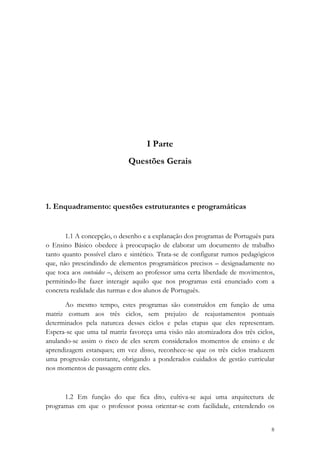 I Parte
                             Questões Gerais



1. Enquadramento: questões estruturantes e programáticas


       1.1 A concepção, o desenho e a explanação dos programas de Português para
o Ensino Básico obedece à preocupação de elaborar um documento de trabalho
tanto quanto possível claro e sintético. Trata-se de configurar rumos pedagógicos
que, não prescindindo de elementos programáticos precisos – designadamente no
que toca aos conteúdos –, deixem ao professor uma certa liberdade de movimentos,
permitindo-lhe fazer interagir aquilo que nos programas está enunciado com a
concreta realidade das turmas e dos alunos de Português.

      Ao mesmo tempo, estes programas são construídos em função de uma
matriz comum aos três ciclos, sem prejuízo de reajustamentos pontuais
determinados pela natureza desses ciclos e pelas etapas que eles representam.
Espera-se que uma tal matriz favoreça uma visão não atomizadora dos três ciclos,
anulando-se assim o risco de eles serem considerados momentos de ensino e de
aprendizagem estanques; em vez disso, reconhece-se que os três ciclos traduzem
uma progressão constante, obrigando a ponderados cuidados de gestão curricular
nos momentos de passagem entre eles.



      1.2 Em função do que fica dito, cultiva-se aqui uma arquitectura de
programas em que o professor possa orientar-se com facilidade, entendendo os

                                                                               8
 