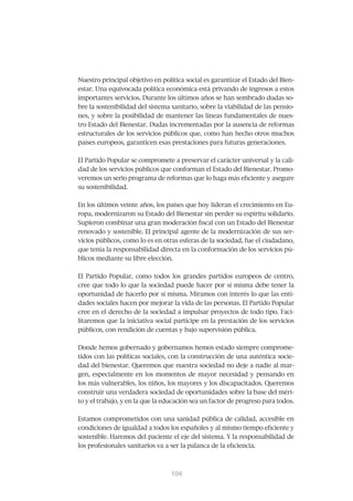 Nuestro principal objetivo en política social es garantizar el Estado del Bien-
estar. Una equivocada política económica está privando de ingresos a estos
importantes servicios. Durante los últimos años se han sembrado dudas so-
bre la sostenibilidad del sistema sanitario, sobre la viabilidad de las pensio-
nes, y sobre la posibilidad de mantener las líneas fundamentales de nues-
tro Estado del Bienestar. Dudas incrementadas por la ausencia de reformas
estructurales de los servicios públicos que, como han hecho otros muchos
países europeos, garanticen esas prestaciones para futuras generaciones.


El Partido Popular se compromete a preservar el carácter universal y la cali-
dad de los servicios públicos que conforman el Estado del Bienestar. Promo-
veremos un serio programa de reformas que lo haga más eficiente y asegure
su sostenibilidad.


En los últimos veinte años, los países que hoy lideran el crecimiento en Eu-
ropa, modernizaron su Estado del Bienestar sin perder su espíritu solidario.
Supieron combinar una gran moderación fiscal con un Estado del Bienestar
renovado y sostenible. El principal agente de la modernización de sus ser-
vicios públicos, como lo es en otras esferas de la sociedad, fue el ciudadano,
que tenía la responsabilidad directa en la conformación de los servicios pú-
blicos mediante su libre elección.


El Partido Popular, como todos los grandes partidos europeos de centro,
cree que todo lo que la sociedad puede hacer por sí misma debe tener la
oportunidad de hacerlo por sí misma. Miramos con interés lo que las enti-
dades sociales hacen por mejorar la vida de las personas. El Partido Popular
cree en el derecho de la sociedad a impulsar proyectos de todo tipo. Faci-
litaremos que la iniciativa social participe en la prestación de los servicios
públicos, con rendición de cuentas y bajo supervisión pública.


Donde hemos gobernado y gobernamos hemos estado siempre comprome-
tidos con las políticas sociales, con la construcción de una auténtica socie-
dad del bienestar. Queremos que nuestra sociedad no deje a nadie al mar-
gen, especialmente en los momentos de mayor necesidad y pensando en
los más vulnerables, los niños, los mayores y los discapacitados. Queremos
construir una verdadera sociedad de oportunidades sobre la base del méri-
to y el trabajo, y en la que la educación sea un factor de progreso para todos.


Estamos comprometidos con una sanidad pública de calidad, accesible en
condiciones de igualdad a todos los españoles y al mismo tiempo eficiente y
sostenible. Haremos del paciente el eje del sistema. Y la responsabilidad de
los profesionales sanitarios va a ser la palanca de la eficiencia.



                                 105
                                 104
 