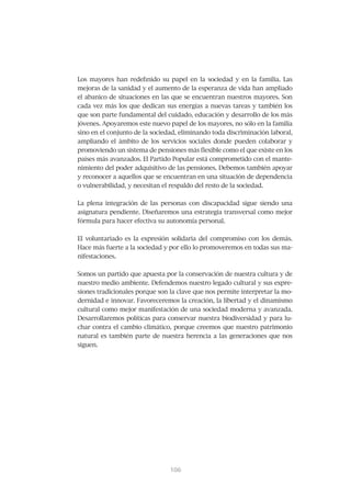 Los mayores han redefinido su papel en la sociedad y en la familia. Las
mejoras de la sanidad y el aumento de la esperanza de vida han ampliado
el abanico de situaciones en las que se encuentran nuestros mayores. Son
cada vez más los que dedican sus energías a nuevas tareas y también los
que son parte fundamental del cuidado, educación y desarrollo de los más
jóvenes. Apoyaremos este nuevo papel de los mayores, no sólo en la familia
sino en el conjunto de la sociedad, eliminando toda discriminación laboral,
ampliando el ámbito de los servicios sociales donde pueden colaborar y
promoviendo un sistema de pensiones más flexible como el que existe en los
países más avanzados. El Partido Popular está comprometido con el mante-
nimiento del poder adquisitivo de las pensiones. Debemos también apoyar
y reconocer a aquellos que se encuentran en una situación de dependencia
o vulnerabilidad, y necesitan el respaldo del resto de la sociedad.


La plena integración de las personas con discapacidad sigue siendo una
asignatura pendiente. Diseñaremos una estrategia transversal como mejor
fórmula para hacer efectiva su autonomía personal.


El voluntariado es la expresión solidaria del compromiso con los demás.
Hace más fuerte a la sociedad y por ello lo promoveremos en todas sus ma-
nifestaciones.


Somos un partido que apuesta por la conservación de nuestra cultura y de
nuestro medio ambiente. Defendemos nuestro legado cultural y sus expre-
siones tradicionales porque son la clave que nos permite interpretar la mo-
dernidad e innovar. Favoreceremos la creación, la libertad y el dinamismo
cultural como mejor manifestación de una sociedad moderna y avanzada.
Desarrollaremos políticas para conservar nuestra biodiversidad y para lu-
char contra el cambio climático, porque creemos que nuestro patrimonio
natural es también parte de nuestra herencia a las generaciones que nos
siguen.




                                107
                                106
 