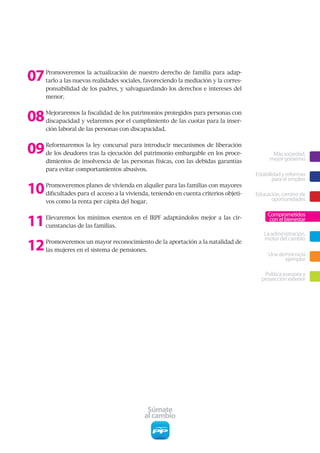 07   Promoveremos la actualización de nuestro derecho de familia para adap-
     tarlo a las nuevas realidades sociales, favoreciendo la mediación y la corres-
     ponsabilidad de los padres, y salvaguardando los derechos e intereses del
     menor.



08   Mejoraremos la fiscalidad de los patrimonios protegidos para personas con
     discapacidad y velaremos por el cumplimiento de las cuotas para la inser-
     ción laboral de las personas con discapacidad.



09   Reformaremos la ley concursal para introducir mecanismos de liberación
     de los deudores tras la ejecución del patrimonio embargable en los proce-                Más sociedad,
                                                                                             mejor gobierno
     dimientos de insolvencia de las personas físicas, con las debidas garantías
     para evitar comportamientos abusivos.
                                                                                       Estabilidad y reformas
                                                                                               para el empleo

10   Promoveremos planes de vivienda en alquiler para las familias con mayores
     dificultades para el acceso a la vivienda, teniendo en cuenta criterios objeti-   Educación, camino de
                                                                                             oportunidades
     vos como la renta per cápita del hogar.



11
                                                                                            Comprometidos
     Elevaremos los mínimos exentos en el IRPF adaptándolos mejor a las cir-                 con el bienestar
     cunstancias de las familias.
                                                                                          La administración,

12
                                                                                          motor del cambio
     Promoveremos un mayor reconocimiento de la aportación a la natalidad de
     las mujeres en el sistema de pensiones.
                                                                                            Una democracia
                                                                                                  ejemplar

                                                                                          Política europea y
                                                                                         proyección exterior




                                             Súmate
                                            al cambio
 