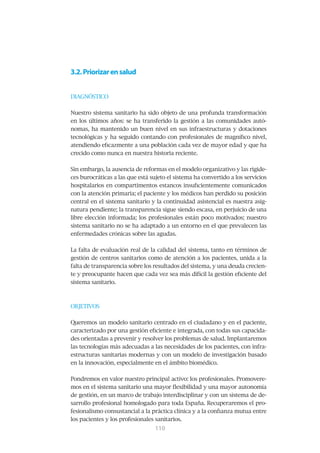 3.2. Priorizar en salud


DIAGNÓSTICO


Nuestro sistema sanitario ha sido objeto de una profunda transformación
en los últimos años: se ha transferido la gestión a las comunidades autó-
nomas, ha mantenido un buen nivel en sus infraestructuras y dotaciones
tecnológicas y ha seguido contando con profesionales de magnífico nivel,
atendiendo eficazmente a una población cada vez de mayor edad y que ha
crecido como nunca en nuestra historia reciente.


Sin embargo, la ausencia de reformas en el modelo organizativo y las rigide-
ces burocráticas a las que está sujeto el sistema ha convertido a los servicios
hospitalarios en compartimentos estancos insuficientemente comunicados
con la atención primaria; el paciente y los médicos han perdido su posición
central en el sistema sanitario y la continuidad asistencial es nuestra asig-
natura pendiente; la transparencia sigue siendo escasa, en perjuicio de una
libre elección informada; los profesionales están poco motivados; nuestro
sistema sanitario no se ha adaptado a un entorno en el que prevalecen las
enfermedades crónicas sobre las agudas.


La falta de evaluación real de la calidad del sistema, tanto en términos de
gestión de centros sanitarios como de atención a los pacientes, unida a la
falta de transparencia sobre los resultados del sistema, y una deuda crecien-
te y preocupante hacen que cada vez sea más difícil la gestión eficiente del
sistema sanitario.



OBJETIVOS


Queremos un modelo sanitario centrado en el ciudadano y en el paciente,
caracterizado por una gestión eficiente e integrada, con todas sus capacida-
des orientadas a prevenir y resolver los problemas de salud. Implantaremos
las tecnologías más adecuadas a las necesidades de los pacientes, con infra-
estructuras sanitarias modernas y con un modelo de investigación basado
en la innovación, especialmente en el ámbito biomédico.


Pondremos en valor nuestro principal activo: los profesionales. Promovere-
mos en el sistema sanitario una mayor flexibilidad y una mayor autonomía
de gestión, en un marco de trabajo interdisciplinar y con un sistema de de-
sarrollo profesional homologado para toda España. Recuperaremos el pro-
fesionalismo consustancial a la práctica clínica y a la confianza mutua entre
los pacientes y los profesionales sanitarios.
                                 111
                                 110
 