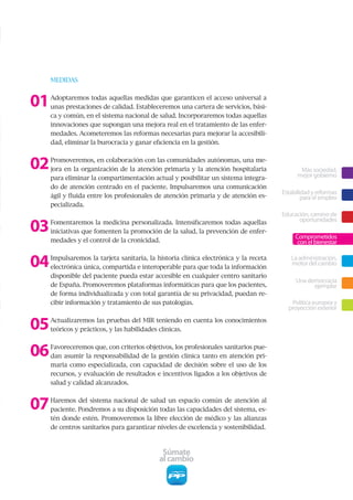 MEDIDAS



01   Adoptaremos todas aquellas medidas que garanticen el acceso universal a
     unas prestaciones de calidad. Estableceremos una cartera de servicios, bási-
     ca y común, en el sistema nacional de salud. Incorporaremos todas aquellas
     innovaciones que supongan una mejora real en el tratamiento de las enfer-
     medades. Acometeremos las reformas necesarias para mejorar la accesibili-
     dad, eliminar la burocracia y ganar eficiencia en la gestión.



02   Promoveremos, en colaboración con las comunidades autónomas, una me-
     jora en la organización de la atención primaria y la atención hospitalaria              Más sociedad,
                                                                                            mejor gobierno
     para eliminar la compartimentación actual y posibilitar un sistema integra-
     do de atención centrado en el paciente. Impulsaremos una comunicación
                                                                                      Estabilidad y reformas
     ágil y fluida entre los profesionales de atención primaria y de atención es-             para el empleo
     pecializada.
                                                                                      Educación, camino de

03   Fomentaremos la medicina personalizada. Intensificaremos todas aquellas                oportunidades
     iniciativas que fomenten la promoción de la salud, la prevención de enfer-
                                                                                           Comprometidos
     medades y el control de la cronicidad.                                                 con el bienestar


04   Impulsaremos la tarjeta sanitaria, la historia clínica electrónica y la receta
     electrónica única, compartida e interoperable para que toda la información
                                                                                         La administración,
                                                                                         motor del cambio
     disponible del paciente pueda estar accesible en cualquier centro sanitario
                                                                                           Una democracia
     de España. Promoveremos plataformas informáticas para que los pacientes,                    ejemplar
     de forma individualizada y con total garantía de su privacidad, puedan re-
     cibir información y tratamiento de sus patologías.                                  Política europea y
                                                                                        proyección exterior

05   Actualizaremos las pruebas del MIR teniendo en cuenta los conocimientos
     teóricos y prácticos, y las habilidades clínicas.



06   Favoreceremos que, con criterios objetivos, los profesionales sanitarios pue-
     dan asumir la responsabilidad de la gestión clínica tanto en atención pri-
     maria como especializada, con capacidad de decisión sobre el uso de los
     recursos, y evaluación de resultados e incentivos ligados a los objetivos de
     salud y calidad alcanzados.



07   Haremos del sistema nacional de salud un espacio común de atención al
     paciente. Pondremos a su disposición todas las capacidades del sistema, es-
     tén donde estén. Promoveremos la libre elección de médico y las alianzas
     de centros sanitarios para garantizar niveles de excelencia y sostenibilidad.



                                             Súmate
                                            al cambio
 