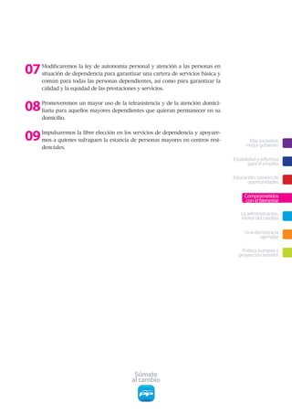 07   Modificaremos la ley de autonomía personal y atención a las personas en
     situación de dependencia para garantizar una cartera de servicios básica y
     común para todas las personas dependientes, así como para garantizar la
     calidad y la equidad de las prestaciones y servicios.



08   Promoveremos un mayor uso de la teleasistencia y de la atención domici-
     liaria para aquellos mayores dependientes que quieran permanecer en su
     domicilio.



09   Impulsaremos la libre elección en los servicios de dependencia y apoyare-
     mos a quienes sufraguen la estancia de personas mayores en centros resi-            Más sociedad,
                                                                                        mejor gobierno
     denciales.

                                                                                  Estabilidad y reformas
                                                                                          para el empleo

                                                                                  Educación, camino de
                                                                                        oportunidades

                                                                                       Comprometidos
                                                                                        con el bienestar

                                                                                     La administración,
                                                                                     motor del cambio

                                                                                       Una democracia
                                                                                             ejemplar

                                                                                     Política europea y
                                                                                    proyección exterior




                                           Súmate
                                          al cambio
 