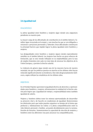 3.4. Igualdad real


DIAGNÓSTICO


La plena igualdad entre hombres y mujeres sigue siendo una asignatura
pendiente en nuestro país.


La mayor carga de las dificultades de conciliación en el ámbito laboral y fa-
miliar sigue recayendo en la mujer, y son muchas las que se ven obligadas a
renunciar a proyectos personales y laborales. Estas dificultades constituyen
la principal barrera que impide lograr la plena igualdad entre hombres y
mujeres.


Las desigualdades entre hombres y mujeres siguen siendo especialmente
notables en el ámbito laboral. Las mujeres han hecho un gran esfuerzo de
formación, que se está viendo reflejado en su empleabilidad, pero la tasa
de empleo femenino está cada vez más lejos de alcanzar los objetivos de la
Unión Europea, y persiste la brecha salarial.


La violencia de género sigue siendo una de las mayores lacras de nuestra
sociedad, sin que las políticas puestas en marcha en los últimos años hayan
reducido significativamente su incidencia. Han sido desgraciadamente inefi-
caces, según reflejan las estadísticas de los últimos años.



OBJETIVOS


En el Partido Popular queremos la igualdad efectiva de derechos y oportuni-
dades para hombres y mujeres; afrontaremos la realidad de la brecha sala-
rial para lograr que a igualdad de trabajo y responsabilidad exista también
igualdad de salario.


Mujeres y hombres deben tener las mismas oportunidades de desarrollar
su proyecto vital y de hacerlo en condiciones de igualdad. Removeremos
los obstáculos para que todos puedan organizar su tiempo de la forma que
prefieran y eliminaremos las trabas a la plena compatibilización entre la
vida laboral, personal y familiar, actuando decididamente para la raciona-
lización de horarios. Aumentaremos la capacidad de elección de mujeres y
hombres entre las diferentes vías para alcanzar esa compatibilización.




                                 119
                                 118
 