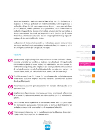 Nuestro compromiso será favorecer la libertad de elección de hombres y
     mujeres a la hora de gestionar sus responsabilidades. Solo las personas y
     las familias deben decidir cómo organizar su tiempo y como compatibilizar
     su vida personal, laboral y familiar. Si es preferible el cuidado doméstico de
     los bebés o la guardería, si es mejor el trabajo a tiempo parcial o el trabajo a
     tiempo completo de alguno de los progenitores, si la distribución de tareas
     domésticas y familiares debe ser a medias o según preferencias y especiali-
     zaciones de los responsables del hogar.


     Lucharemos de forma efectiva contra la violencia de género. Impulsaremos
     planes personalizados de protección a las víctimas. Reconoceremos la labor                Más sociedad,
     de las organizaciones que las ayudan y acogen.                                           mejor gobierno

                                                                                        Estabilidad y reformas
                                                                                                para el empleo
     MEDIDAS
                                                                                        Educación, camino de

01   Aprobaremos un plan integral de apoyo a la conciliación de la vida laboral,              oportunidades
     personal y familiar de hombres y mujeres, cuya finalidad principal sea la
                                                                                             Comprometidos
     eliminación de obstáculos que limiten esa conciliación. Incorporaremos in-               con el bienestar
     centivos fiscales para aquellas empresas que creen guarderías en sus centros
     de trabajo. Promoveremos la flexibilización de los horarios en el trabajo y en        La administración,
                                                                                           motor del cambio
     los centros escolares, así como medidas de promoción del teletrabajo.



02
                                                                                             Una democracia
     Flexibilizaremos el uso del tiempo del que disponen los trabajadores para                     ejemplar
     hacer frente a asuntos propios, mediante una bolsa de horas que puedan
     distribuir libremente.                                                                Política europea y
                                                                                          proyección exterior


03   Buscaremos un acuerdo para racionalizar los horarios adaptándolos a los
     usos europeos.



04   Ampliaremos el permiso de paternidad, de forma acompasada a la mejora
     de la situación económica general, estableciendo un periodo mínimo obli-
     gatorio.



05   Elaboraremos planes específicos de reinserción laboral reforzada para aque-
     llos trabajadores que decidan reincorporarse al mercado de trabajo tras un
     periodo prolongado de inactividad por la atención a la familia.



06   Velaremos especialmente por el cumplimiento de la obligación de escolari-
     zación de las niñas menores de dieciséis años.



                                              Súmate
                                             al cambio
 