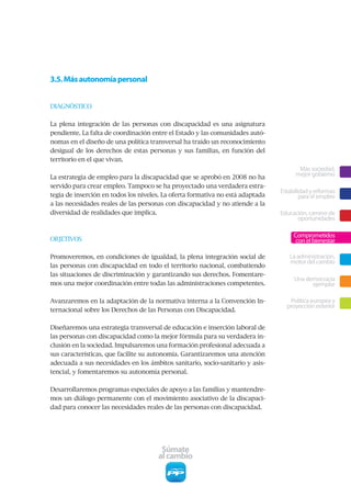 3.5. Más autonomía personal


DIAGNÓSTICO


La plena integración de las personas con discapacidad es una asignatura
pendiente. La falta de coordinación entre el Estado y las comunidades autó-
nomas en el diseño de una política transversal ha traído un reconocimiento
desigual de los derechos de estas personas y sus familias, en función del
territorio en el que vivan.
                                                                                       Más sociedad,
La estrategia de empleo para la discapacidad que se aprobó en 2008 no ha
                                                                                      mejor gobierno
servido para crear empleo. Tampoco se ha proyectado una verdadera estra-
                                                                                Estabilidad y reformas
tegia de inserción en todos los niveles. La oferta formativa no está adaptada           para el empleo
a las necesidades reales de las personas con discapacidad y no atiende a la
diversidad de realidades que implica.                                           Educación, camino de
                                                                                      oportunidades

                                                                                     Comprometidos
OBJETIVOS                                                                             con el bienestar

Promoveremos, en condiciones de igualdad, la plena integración social de           La administración,
                                                                                   motor del cambio
las personas con discapacidad en todo el territorio nacional, combatiendo
las situaciones de discriminación y garantizando sus derechos. Fomentare-
                                                                                     Una democracia
mos una mejor coordinación entre todas las administraciones competentes.                   ejemplar

Avanzaremos en la adaptación de la normativa interna a la Convención In-           Política europea y
                                                                                  proyección exterior
ternacional sobre los Derechos de las Personas con Discapacidad.


Diseñaremos una estrategia transversal de educación e inserción laboral de
las personas con discapacidad como la mejor fórmula para su verdadera in-
clusión en la sociedad. Impulsaremos una formación profesional adecuada a
sus características, que facilite su autonomía. Garantizaremos una atención
adecuada a sus necesidades en los ámbitos sanitario, socio-sanitario y asis-
tencial, y fomentaremos su autonomía personal.


Desarrollaremos programas especiales de apoyo a las familias y mantendre-
mos un diálogo permanente con el movimiento asociativo de la discapaci-
dad para conocer las necesidades reales de las personas con discapacidad.




                                       Súmate
                                      al cambio
 