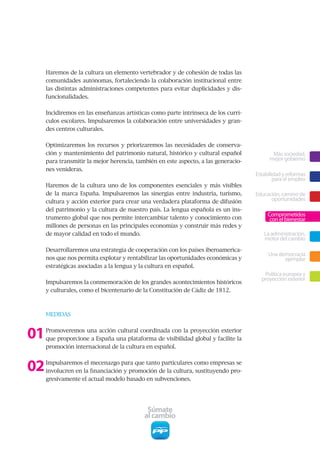 Haremos de la cultura un elemento vertebrador y de cohesión de todas las
     comunidades autónomas, fortaleciendo la colaboración institucional entre
     las distintas administraciones competentes para evitar duplicidades y dis-
     funcionalidades.


     Incidiremos en las enseñanzas artísticas como parte intrínseca de los currí-
     culos escolares. Impulsaremos la colaboración entre universidades y gran-
     des centros culturales.


     Optimizaremos los recursos y priorizaremos las necesidades de conserva-
     ción y mantenimiento del patrimonio natural, histórico y cultural español             Más sociedad,
     para transmitir la mejor herencia, también en este aspecto, a las generacio-         mejor gobierno
     nes venideras.
                                                                                    Estabilidad y reformas
                                                                                            para el empleo
     Haremos de la cultura uno de los componentes esenciales y más visibles
     de la marca España. Impulsaremos las sinergias entre industria, turismo,       Educación, camino de
     cultura y acción exterior para crear una verdadera plataforma de difusión            oportunidades
     del patrimonio y la cultura de nuestro país. La lengua española es un ins-
                                                                                         Comprometidos
     trumento global que nos permite intercambiar talento y conocimiento con              con el bienestar
     millones de personas en las principales economías y construir más redes y
     de mayor calidad en todo el mundo.                                                La administración,
                                                                                       motor del cambio
     Desarrollaremos una estrategia de cooperación con los países iberoamerica-
                                                                                         Una democracia
     nos que nos permita explotar y rentabilizar las oportunidades económicas y                ejemplar
     estratégicas asociadas a la lengua y la cultura en español.
                                                                                       Política europea y
                                                                                      proyección exterior
     Impulsaremos la conmemoración de los grandes acontecimientos históricos
     y culturales, como el bicentenario de la Constitución de Cádiz de 1812.



     MEDIDAS



01   Promoveremos una acción cultural coordinada con la proyección exterior
     que proporcione a España una plataforma de visibilidad global y facilite la
     promoción internacional de la cultura en español.



02   Impulsaremos el mecenazgo para que tanto particulares como empresas se
     involucren en la financiación y promoción de la cultura, sustituyendo pro-
     gresivamente el actual modelo basado en subvenciones.




                                            Súmate
                                           al cambio
 