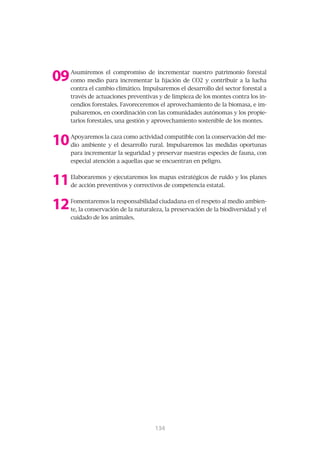 09   Asumiremos el compromiso de incrementar nuestro patrimonio forestal
     como medio para incrementar la fijación de CO2 y contribuir a la lucha
     contra el cambio climático. Impulsaremos el desarrollo del sector forestal a
     través de actuaciones preventivas y de limpieza de los montes contra los in-
     cendios forestales. Favoreceremos el aprovechamiento de la biomasa, e im-
     pulsaremos, en coordinación con las comunidades autónomas y los propie-
     tarios forestales, una gestión y aprovechamiento sostenible de los montes.



10   Apoyaremos la caza como actividad compatible con la conservación del me-
     dio ambiente y el desarrollo rural. Impulsaremos las medidas oportunas
     para incrementar la seguridad y preservar nuestras especies de fauna, con
     especial atención a aquellas que se encuentran en peligro.



11   Elaboraremos y ejecutaremos los mapas estratégicos de ruido y los planes
     de acción preventivos y correctivos de competencia estatal.



12   Fomentaremos la responsabilidad ciudadana en el respeto al medio ambien-
     te, la conservación de la naturaleza, la preservación de la biodiversidad y el
     cuidado de los animales.




                                      135
                                      134
 