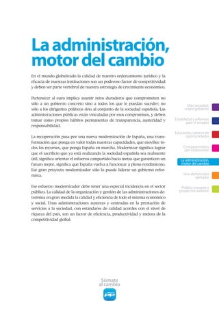 La administración,
motor del cambio
En el mundo globalizado la calidad de nuestro ordenamiento jurídico y la
eficacia de nuestras instituciones son un poderoso factor de competitividad
y deben ser parte vertebral de nuestra estrategia de crecimiento económico.


Pertenecer al euro implica asumir retos duraderos que comprometen no
sólo a un gobierno concreto sino a todos los que le puedan suceder; no
                                                                                       Más sociedad,
sólo a los dirigentes políticos sino al conjunto de la sociedad española. Las         mejor gobierno
administraciones públicas están vinculadas por esos compromisos, y deben
tomar como propios hábitos permanentes de transparencia, austeridad y           Estabilidad y reformas
                                                                                        para el empleo
responsabilidad.
                                                                                Educación, camino de
La recuperación pasa por una nueva modernización de España, una trans-                oportunidades
formación que ponga en valor todas nuestras capacidades, que movilice to-
dos los recursos, que ponga España en marcha. Modernizar significa lograr            Comprometidos
                                                                                      con el bienestar
que el sacrificio que ya está realizando la sociedad española sea realmente
útil, significa orientar el esfuerzo compartido hacia metas que garanticen un      La administración,
futuro mejor, significa que España vuelva a funcionar a pleno rendimiento.         motor del cambio
Ese gran proyecto modernizador sólo lo puede liderar un gobierno refor-
mista.                                                                               Una democracia
                                                                                           ejemplar

Ese esfuerzo modernizador debe tener una especial incidencia en el sector          Política europea y
público. La calidad de la organización y gestión de las administraciones de-      proyección exterior
termina en gran medida la calidad y eficiencia de todo el sistema económico
y social. Unas administraciones austeras y centradas en la prestación de
servicios a la sociedad, con estándares de calidad acordes con el nivel de
riqueza del país, son un factor de eficiencia, productividad y mejora de la
competitividad global.




                                       Súmate
                                      al cambio
 