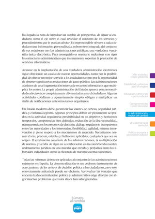 Ha llegado la hora de impulsar un cambio de perspectiva, de situar al ciu-
dadano como el eje sobre el cual articular el conjunto de los servicios y
procedimientos que le puedan afectar. Es imprescindible ofrecer a cada ciu-
dadano una información personalizada, coherente e integrada del conjunto
de sus relaciones con las administraciones públicas; una verdadera venta-
nilla única electrónica. Para conseguirlo es necesario replantear con rigor
las estructuras administrativas que internamente soportan la prestación de
servicios informáticos.


Avanzar en la implantación de una verdadera administración electrónica
sigue ofreciendo un caudal de nuevas oportunidades, tanto por la posibili-              Más sociedad,
dad de ofrecer un mejor servicio a los ciudadanos como por la oportunidad              mejor gobierno
de obtener significativas reducciones de gasto público. Las administraciones
adolecen de una fragmentación interna de recursos informáticos que multi-
                                                                                 Estabilidad y reformas
                                                                                         para el empleo
plica los costes. La propia administración del Estado aparece con personali-
dades electrónicas completamente diferenciadas ante el ciudadano. Algunas        Educación, camino de
actividades cotidianas y aparentemente simples obligan a multiplicar un                oportunidades
sinfín de notificaciones ante otros tantos organismos.
                                                                                      Comprometidos
                                                                                       con el bienestar
Un Estado moderno debe garantizar los valores de certeza, seguridad jurí-
dica y confianza legítima. Algunos principios deben ser plenamente acepta-          La administración,
dos en la actividad regulatoria: previsibilidad en los objetivos y horizontes
                                                                                    motor del cambio
temporales, competencias bien definidas, reducción de la discrecionalidad,
                                                                                      Una democracia
transparencia en los procesos de decisión, diálogo regulatorio transparente                 ejemplar
entre las autoridades y los interesados, flexibilidad, agilidad, mínima inter-
vención y pleno respeto a los mecanismos de mercado. Necesitamos nor-               Política europea y
                                                                                   proyección exterior
mas claras, precisas, estables y fácilmente aplicables, cualquiera que sea su
origen. El crecimiento constante de las administraciones, la multiplicación
de normas, y la falta de rigor en su elaboración están convirtiendo nuestro
ordenamiento jurídico en una maraña que enreda y perjudica tanto las li-
bertades individuales como la eficiencia de nuestro sistema económico.


Todas las reformas deben ser aplicadas al conjunto de las administraciones
existentes en España. La descentralización es un poderoso instrumento de
acercamiento de los centros de decisión política a los ciudadanos, pero sólo
correctamente articulada puede ser eficiente. Aprovechar las ventajas que
encierra la descentralización política y administrativa exige abordar con ri-
gor muchos problemas que hasta ahora han sido ignorados.




                                        Súmate
                                       al cambio
 