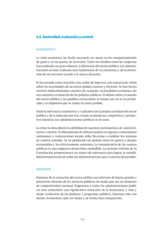 4.2. Austeridad, evaluación y control


DIAGNÓSTICO


La crisis económica ha hecho necesario un ajuste en los comportamientos
de gasto y en las pautas de inversión. Tanto las familias como las empresas
han realizado un gran esfuerzo, a diferencia del sector público. Las adminis-
traciones no han realizado una redefinición de su estructura y de la presta-
ción de sus servicios acorde a la nueva situación.


Se ha actuado como reacción a las caídas de ingresos, con ausencia de visión
sobre las necesidades de un sector público austero y eficiente. Se han hecho
recortes indiscriminados carentes de cualquier racionalidad económica sin
una auténtica evaluación de las políticas públicas. El debate sobre el tamaño
del sector público y las posibles correcciones al mismo aún no se ha produ-
cido y es imperioso que se realice lo antes posible.


Dada la relevancia cuantitativa y cualitativa de la propia actividad del sector
público y de la inducida por éste, el país no puede ser competitivo y produc-
tivo mientras sus administraciones públicas no lo sean.


La crisis ha descubierto la debilidad de nuestros instrumentos de control in-
terno y externo. El afloramiento de déficits ocultos en algunas comunidades
autónomas y corporaciones locales debe llevarnos a cambiar los sistemas
de control contable. Se ha producido un desfase entre los gastos y deudas
reconocidos y los efectivamente existentes. La transparencia de las cuentas
públicas es una exigencia democrática ineludible. La reciente reforma de la
Constitución proporcionará un marco de referencia para lograr la estabili-
dad presupuestaria de todas las administraciones que es preciso desarrollar.



OBJETIVOS


Haremos de la actuación del sector público un referente de buena gestión y
prestación eficiente de los servicios públicos de modo que sea un elemento
de competitividad nacional. Exigiremos a todas las administraciones públi-
cas más austeridad, una significativa reducción de la burocracia, y más y
mejor evaluación de las políticas y programas públicos. Haremos más con
menos, lo haremos cada vez mejor y de forma más transparente.




                                 149
                                 148
 