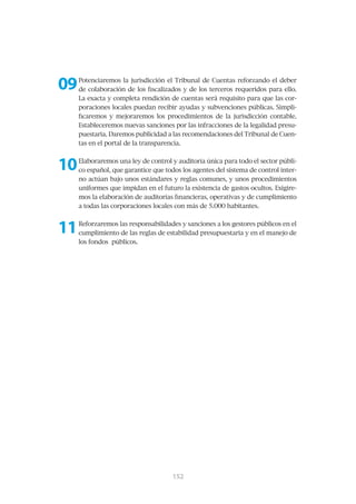 09   Potenciaremos la jurisdicción el Tribunal de Cuentas reforzando el deber
     de colaboración de los fiscalizados y de los terceros requeridos para ello.
     La exacta y completa rendición de cuentas será requisito para que las cor-
     poraciones locales puedan recibir ayudas y subvenciones públicas. Simpli-
     ficaremos y mejoraremos los procedimientos de la jurisdicción contable.
     Estableceremos nuevas sanciones por las infracciones de la legalidad presu-
     puestaria. Daremos publicidad a las recomendaciones del Tribunal de Cuen-
     tas en el portal de la transparencia.



10   Elaboraremos una ley de control y auditoría única para todo el sector públi-
     co español, que garantice que todos los agentes del sistema de control inter-
     no actúan bajo unos estándares y reglas comunes, y unos procedimientos
     uniformes que impidan en el futuro la existencia de gastos ocultos. Exigire-
     mos la elaboración de auditorías financieras, operativas y de cumplimiento
     a todas las corporaciones locales con más de 5.000 habitantes.



11   Reforzaremos las responsabilidades y sanciones a los gestores públicos en el
     cumplimiento de las reglas de estabilidad presupuestaria y en el manejo de
     los fondos públicos.




                                      153
                                      152
 
