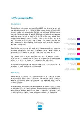 4.3. Un nuevo sector público


DIAGNÓSTICO


España ha experimentado un cambio formidable a lo largo de las tres últi-
mas décadas al que el sector público no ha permanecido ajeno. Una notable
transformación económica unida al despliegue del Estado del Bienestar, la
integración en Europa y el desarrollo del Estado autonómico han cambiado
radicalmente el entorno en el que se desarrolla la actividad pública. Nues-
tras administraciones no han seguido el ritmo de los cambios necesarios                Más sociedad,
para garantizar su eficiencia y el buen servicio a los ciudadanos. Una verda-         mejor gobierno
dera reforma de la administración pública sigue siendo una tarea pendiente
                                                                                Estabilidad y reformas
que ya es inaplazable.                                                                  para el empleo

La administración general del Estado se ha ido acomodando a la nueva dis-       Educación, camino de
tribución competencial surgida del modelo autonómico, pero no ha hecho
                                                                                      oportunidades
una reordenación global de sus recursos ajustada a su nuevo perfil.
                                                                                     Comprometidos
                                                                                      con el bienestar
Aquellos ministerios que han transferido gran parte de sus competencias a
las comunidades autónomas no han completado plenamente la adaptación               La administración,
                                                                                   motor del cambio
de sus estructuras a las nuevas funciones que deben desempeñar.

                                                                                     Una democracia
Ha llegado la hora de ser consecuentes con los cambios experimentados y de                 ejemplar
construir un nuevo modelo de administración.
                                                                                   Política europea y
                                                                                  proyección exterior
OBJETIVOS


Reforzaremos la actividad de la administración del Estado en los aspectos
estratégicos de planificación y definición de políticas públicas. Reforzare-
mos los instrumentos para la coordinación y la cooperación entre todas las
administraciones.


Fomentaremos la colaboración, el intercambio de información y la movi-
lidad entre todas las administraciones. Simplificaremos las estructuras ad-
ministrativas, evitando duplicidades entre los diferentes organismos de la
administración del Estado y entre éstos y las comunidades autónomas.




                                       Súmate
                                      al cambio
 