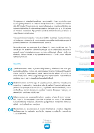 Mejoraremos la articulación política, competencial y financiera de los entes
     locales, para garantizar su correcto encaje dentro de la arquitectura territo-
     rial del Estado. Definiremos con mayor eficiencia y precisión el ámbito de
     responsabilidad local superando competencias impropias, y lo dotaremos
     de recursos suficientes. Apoyaremos desde la administración del Estado la
     segunda descentralización.


     Trasladaremos con rapidez y eficacia al ámbito municipal cuantas reformas
     se implanten en materia de transparencia, austeridad, evaluación y control
     para el conjunto de las administraciones públicas.
                                                                                             Más sociedad,
     Desarrollaremos instrumentos de colaboración entre municipios para fa-                 mejor gobierno
     cilitar que los de menor tamaño dispongan de las capacidades necesarias
                                                                                      Estabilidad y reformas
     para ofrecer a los ciudadanos unos servicios públicos de calidad y de forma              para el empleo
     eficiente. Fomentaremos su agrupación voluntaria a fin de prestar mejores
     servicios públicos.                                                              Educación, camino de
                                                                                            oportunidades

                                                                                           Comprometidos
     MEDIDAS                                                                                con el bienestar


01   Aprobaremos una nueva ley básica del gobierno y administración local que,
     partiendo del pleno respeto a la autonomía de los entes locales, atribuya con
                                                                                         La administración,
                                                                                         motor del cambio
     mayor precisión las competencias de estas administraciones y les dote de
                                                                                           Una democracia
     instrumentos más adecuados para la gestión. Impulsaremos su tramitación                     ejemplar
     conjunta con el nuevo modelo de financiación local.
                                                                                         Política europea y

02
                                                                                        proyección exterior
     Modernizaremos el marco legal de las diputaciones, cabildos y consells, para
     garantizar el adecuado y eficaz desarrollo de su función constitucional, ase-
     gurando los principios de solidaridad y equilibrio intermunicipales, y desa-
     rrollando de manera inequívoca su clara vocación de ayuda y apoyo a los
     pequeños y medianos municipios.



03   Colaboraremos con las administraciones locales a la hora de poner en mar-
     cha políticas de austeridad, garantizar la prestación de servicios públicos
     fundamentales y coordinar actuaciones que permitan cumplir los límites de
     déficit y endeudamiento previstos.



04   Mejoraremos los instrumentos de control financiero y operativo exigiendo
     la elaboración de auditorías a todas las corporaciones locales con más de
     5.000 habitantes.



                                             Súmate
                                            al cambio
 