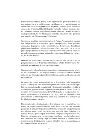 El resultado es evidente. Nunca se ha registrado un grado tan elevado de
desconfianza hacia la política; nunca ha sido mayor el escepticismo de los
ciudadanos frente a sus gobernantes. La política debe ser parte de la solu-
ción, no del problema. El Partido Popular nunca ha recibido herencias fáci-
les cuando ha asumido responsabilidades de gobierno. Y nunca ha eludido
sus responsabilidades por difíciles que fueran las situaciones a las que tenía
que hacer frente. Ahora tampoco lo haremos.


Creemos en la política como compromiso. El Partido Popular quiere plasmar
este compromiso con el futuro de España en la propuesta de un proyecto
compartido de progreso social y económico. Los discursos que descalifican
globalmente la política y a los políticos sin ofrecer alternativa encierran un
grave peligro. Se trata de fortalecer las instituciones democráticas, no de ne-
gar su legitimidad; se trata de mejorar los procesos de deliberación y acuer-
do, no de suplantarlos.


Debemos iniciar una nueva etapa de fortalecimiento de las instituciones que
ponga fin a estos años de pérdida del sentido de Estado, de apropiación par-
tidista de los poderes y de políticas de exclusión.


Necesitamos fortalecer las instituciones democráticas para restaurar el teji-
do de confianza sin el cual ninguna sociedad puede hacer frente a pruebas
como las que hoy urge superar. Los españoles podemos y debemos superar
estas pruebas.


La corrupción es una seria patología de la democracia. La lucha decidida
contra la corrupción será un esfuerzo prioritario con un claro reflejo legis-
lativo e institucional. La ejemplaridad y la transparencia deben presidir la
actuación de quienes asumen responsabilidades públicas, en una doble di-
mensión, personal e institucional. El Partido Popular se compromete a pro-
mover la transparencia, la austeridad y el rigor, y a luchar contra la corrup-
ción, tanto en la dirección política como en el conjunto de la actuación de
las administraciones públicas.


El sistema jurídico e institucional es determinante para el rendimiento eco-
nómico de un país. Un ordenamiento jurídico contradictorio y excesivo, de-
pendiente de impulsos legislativos arbitrarios, es un lastre insuperable para
el crédito de una sociedad. Necesitamos un marco jurídico predecible, con
normas eficaces, aplicadas por instituciones y órganos con garantía de cua-
lificación y transparencia. Un entorno de estabilidad y confianza hace posi-
bles las mejores iniciativas y los proyectos más solventes. El Partido Popular
se compromete decididamente con este reto clave para la modernización y
la competitividad de nuestro país.


                                 171
                                 170
 