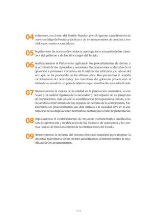 04   Velaremos, en el seno del Partido Popular, por el riguroso cumplimiento de
     nuestro código de buenas prácticas y de los compromisos de conducta asu-
     midos por nuestros candidatos.



05   Regularemos las normas de conducta que regirán la actuación de los miem-
     bros del gobierno y de los altos cargos del Estado.



06   Revitalizaremos el Parlamento agilizando los procedimientos de debate y
     la actividad de los diputados y senadores. Reconoceremos el derecho de la
     oposición a promover iniciativas sin la utilización arbitraria y el abuso del
     veto que se ha producido en los últimos años. Recuperaremos el sentido
     constitucional del decreto-ley. Los miembros del gobierno presentarán al
     inicio de su mandato un plan de objetivos que anualmente será actualizado.



07   Promoveremos la mejora de la calidad en la producción normativa, su cla-
     ridad, y el control riguroso de la necesidad y del impacto de los proyectos
     de disposiciones, más allá de su cuantificación presupuestaria directa, e in-
     cluyendo la intervención de los órganos de defensa de la competencia. Me-
     joraremos los procedimientos que den entrada a la sociedad civil en la ela-
     boración de las disposiciones normativas tanto legales como reglamentarias.



08   Impulsaremos el establecimiento de mayorías parlamentarias cualificadas
     para la aprobación y modificación de los Estatutos de autonomía y las nor-
     mas básicas de funcionamiento de las instituciones del Estado.



09   Promoveremos la reforma del sistema electoral municipal para respetar la
     voluntad mayoritaria de los vecinos garantizando, al mismo tiempo, la esta-
     bilidad de los ayuntamientos.




                                      175
                                      174
 