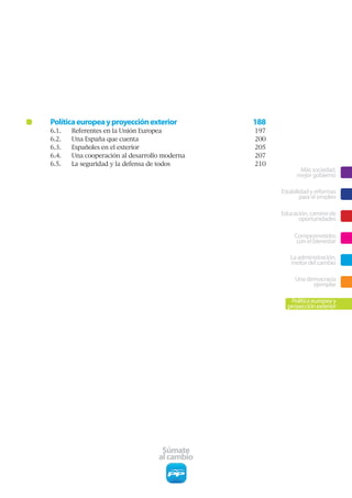 Política europea y proyección exterior         188
6.1.   Referentes en la Unión Europea          197
6.2.   Una España que cuenta                   200
6.3.   Españoles en el exterior                205
6.4.   Una cooperación al desarrollo moderna   207
6.5.   La seguridad y la defensa de todos      210
                                                            Más sociedad,
                                                           mejor gobierno

                                                     Estabilidad y reformas
                                                             para el empleo

                                                     Educación, camino de
                                                           oportunidades

                                                          Comprometidos
                                                           con el bienestar

                                                        La administración,
                                                        motor del cambio

                                                          Una democracia
                                                                ejemplar

                                                        Política europea y
                                                       proyección exterior




                                    Súmate
                                   al cambio
 